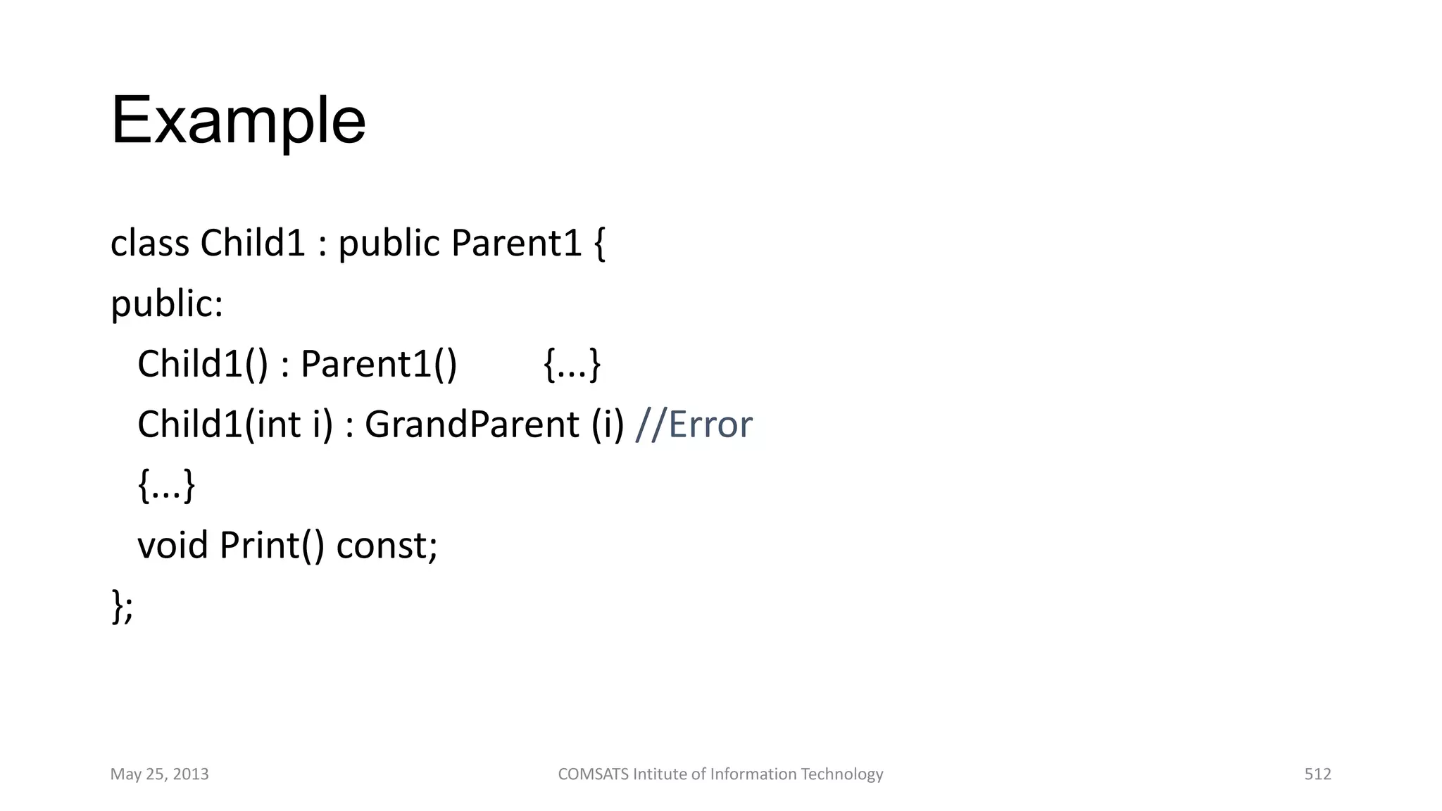 Example
class Child1 : public Parent1 {
public:
Child1() : Parent1() {...}
Child1(int i) : GrandParent (i) //Error
{...}
void Print() const;
};
May 25, 2013 COMSATS Intitute of Information Technology 512
 