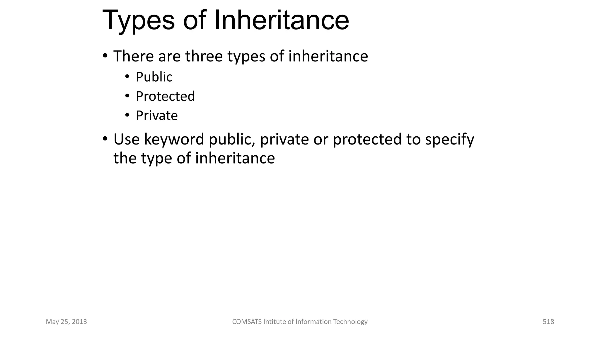 Types of Inheritance
• There are three types of inheritance
• Public
• Protected
• Private
• Use keyword public, private or protected to specify
the type of inheritance
May 25, 2013 COMSATS Intitute of Information Technology 518
 