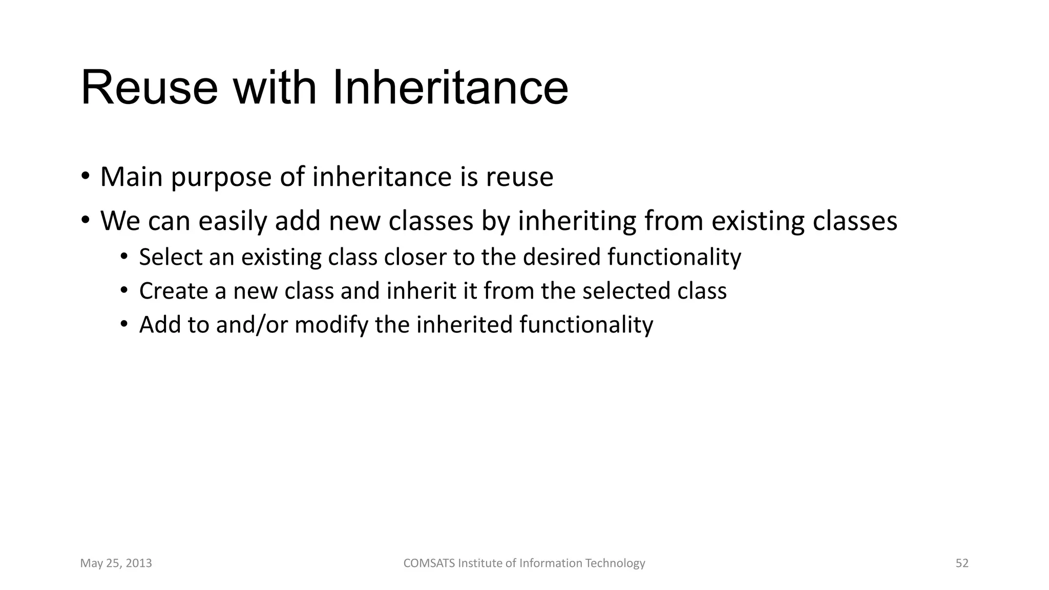 Reuse with Inheritance
• Main purpose of inheritance is reuse
• We can easily add new classes by inheriting from existing classes
• Select an existing class closer to the desired functionality
• Create a new class and inherit it from the selected class
• Add to and/or modify the inherited functionality
May 25, 2013 COMSATS Institute of Information Technology 52
 
