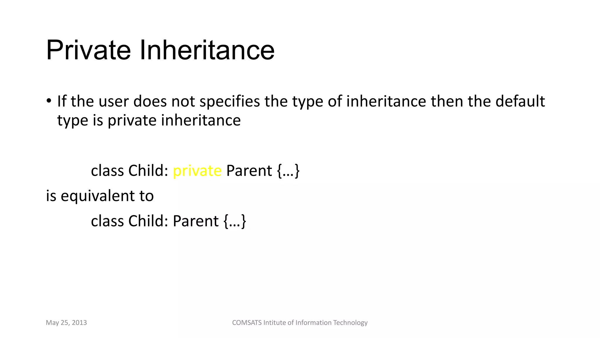 Private Inheritance
• If the user does not specifies the type of inheritance then the default
type is private inheritance
class Child: private Parent {…}
is equivalent to
class Child: Parent {…}
May 25, 2013 COMSATS Intitute of Information Technology
 