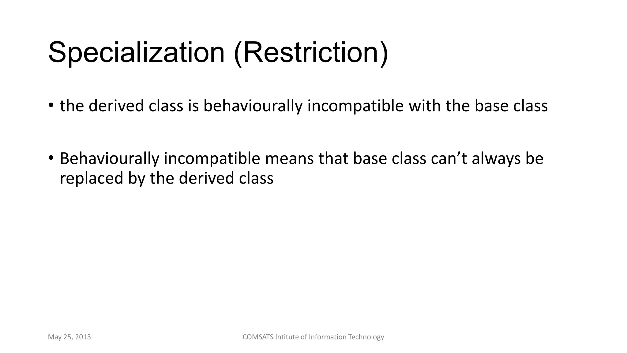 Specialization (Restriction)
• the derived class is behaviourally incompatible with the base class
• Behaviourally incompatible means that base class can’t always be
replaced by the derived class
May 25, 2013 COMSATS Intitute of Information Technology
 