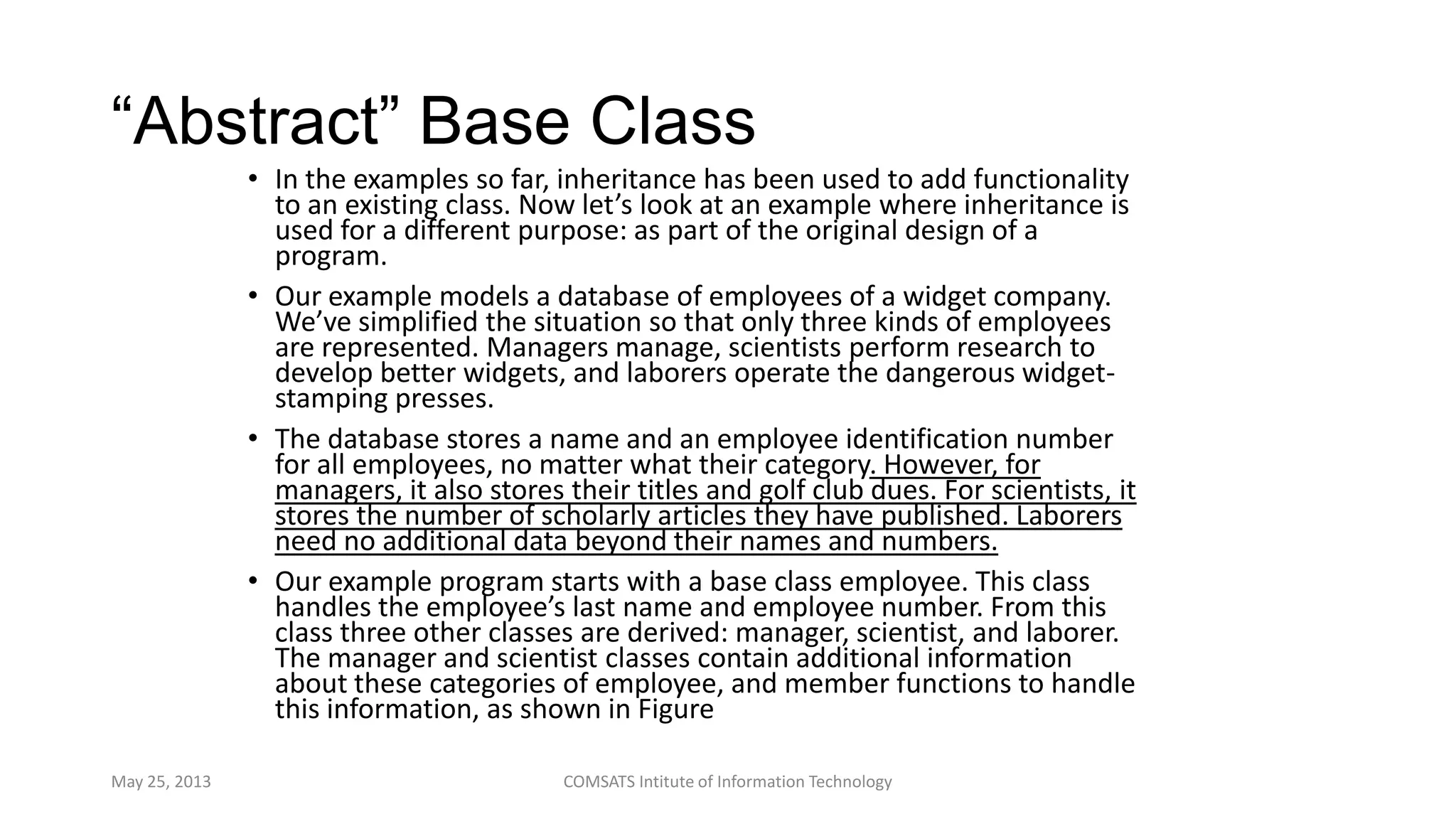 “Abstract” Base Class
• In the examples so far, inheritance has been used to add functionality
to an existing class. Now let’s look at an example where inheritance is
used for a different purpose: as part of the original design of a
program.
• Our example models a database of employees of a widget company.
We’ve simplified the situation so that only three kinds of employees
are represented. Managers manage, scientists perform research to
develop better widgets, and laborers operate the dangerous widget-
stamping presses.
• The database stores a name and an employee identification number
for all employees, no matter what their category. However, for
managers, it also stores their titles and golf club dues. For scientists, it
stores the number of scholarly articles they have published. Laborers
need no additional data beyond their names and numbers.
• Our example program starts with a base class employee. This class
handles the employee’s last name and employee number. From this
class three other classes are derived: manager, scientist, and laborer.
The manager and scientist classes contain additional information
about these categories of employee, and member functions to handle
this information, as shown in Figure
May 25, 2013 COMSATS Intitute of Information Technology
 