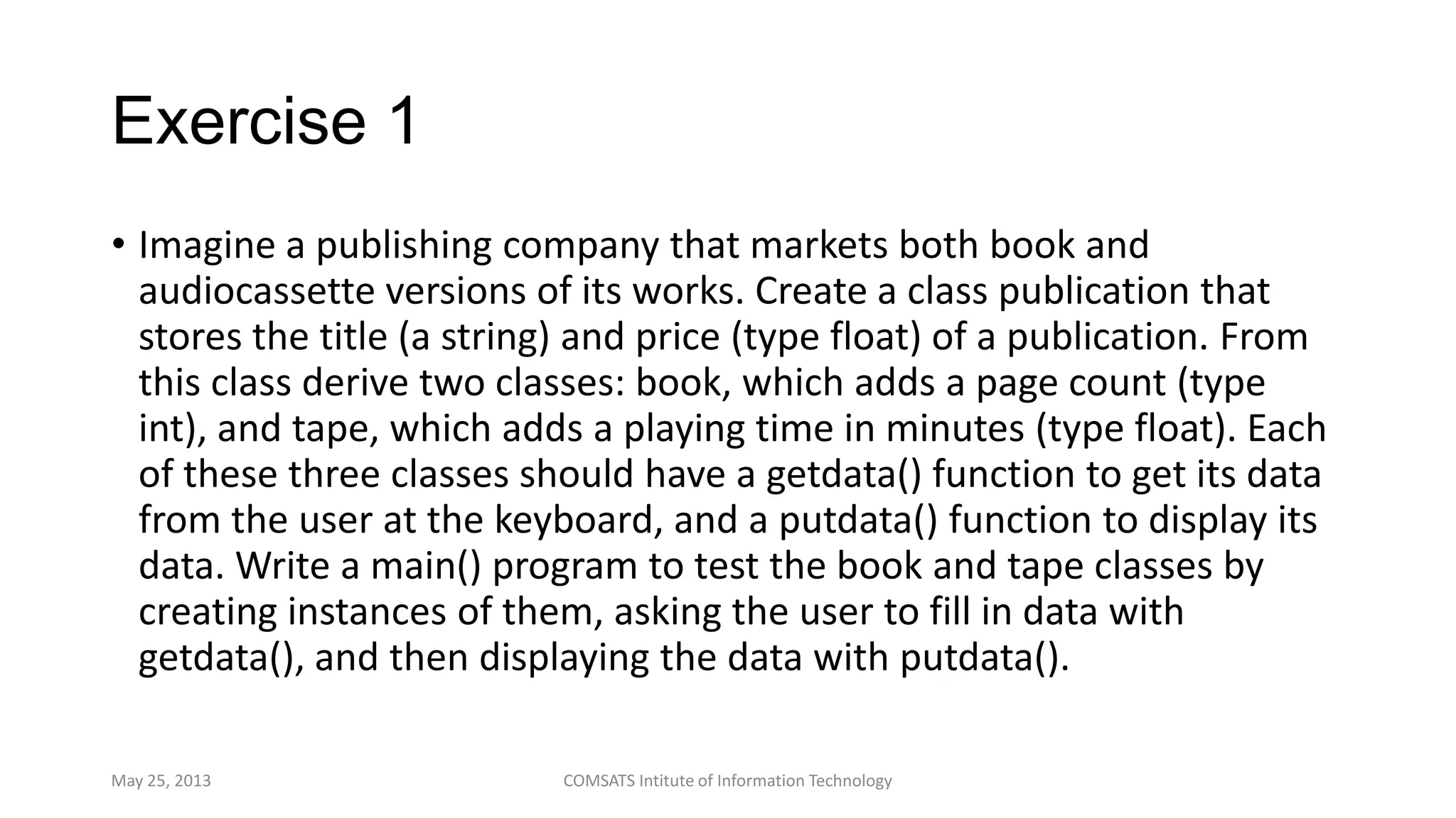 Exercise 1
• Imagine a publishing company that markets both book and
audiocassette versions of its works. Create a class publication that
stores the title (a string) and price (type float) of a publication. From
this class derive two classes: book, which adds a page count (type
int), and tape, which adds a playing time in minutes (type float). Each
of these three classes should have a getdata() function to get its data
from the user at the keyboard, and a putdata() function to display its
data. Write a main() program to test the book and tape classes by
creating instances of them, asking the user to fill in data with
getdata(), and then displaying the data with putdata().
May 25, 2013 COMSATS Intitute of Information Technology
 