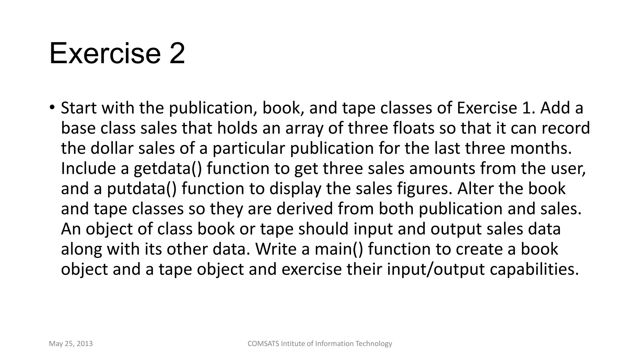 Exercise 2
• Start with the publication, book, and tape classes of Exercise 1. Add a
base class sales that holds an array of three floats so that it can record
the dollar sales of a particular publication for the last three months.
Include a getdata() function to get three sales amounts from the user,
and a putdata() function to display the sales figures. Alter the book
and tape classes so they are derived from both publication and sales.
An object of class book or tape should input and output sales data
along with its other data. Write a main() function to create a book
object and a tape object and exercise their input/output capabilities.
May 25, 2013 COMSATS Intitute of Information Technology
 