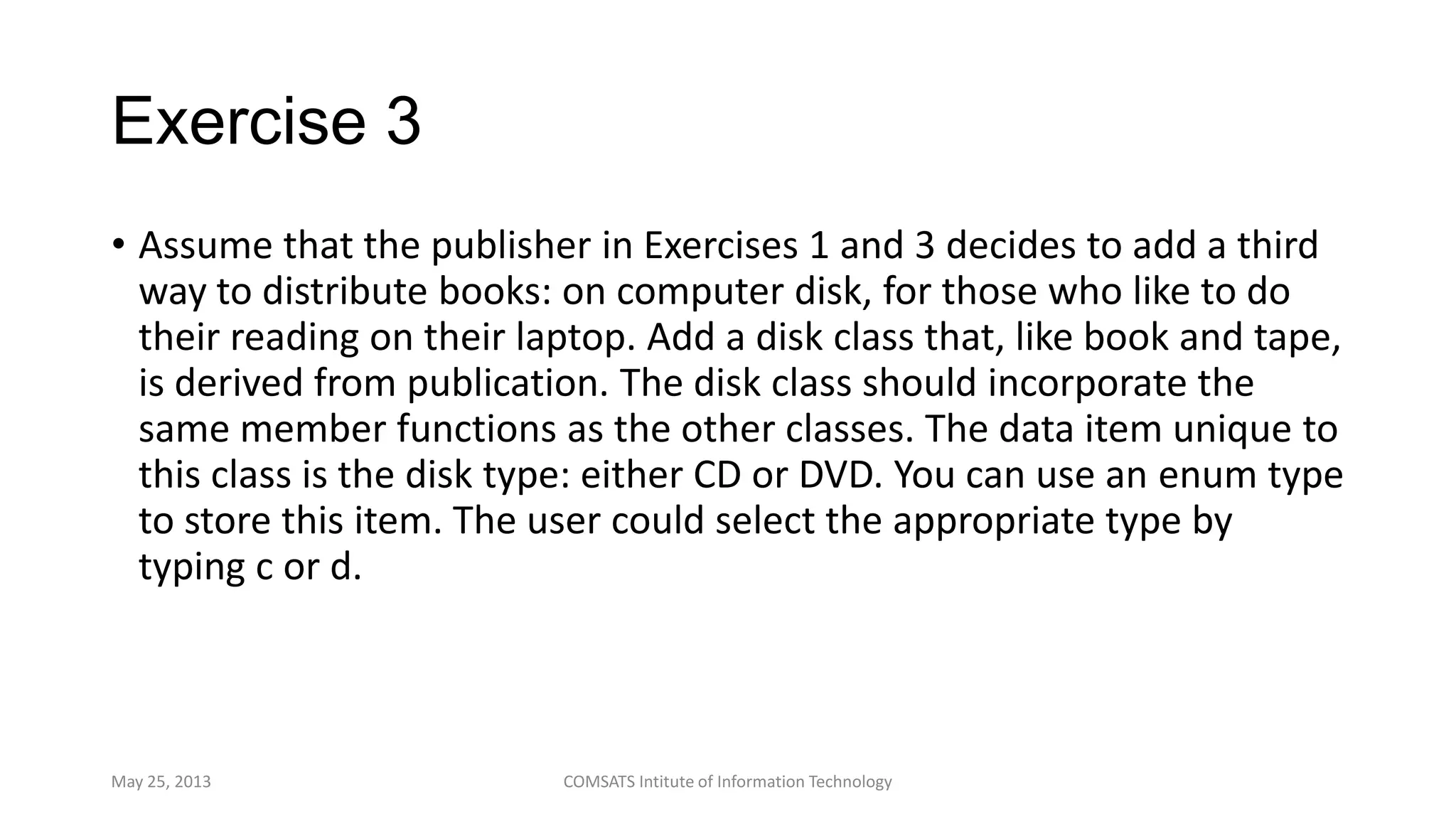 Exercise 3
• Assume that the publisher in Exercises 1 and 3 decides to add a third
way to distribute books: on computer disk, for those who like to do
their reading on their laptop. Add a disk class that, like book and tape,
is derived from publication. The disk class should incorporate the
same member functions as the other classes. The data item unique to
this class is the disk type: either CD or DVD. You can use an enum type
to store this item. The user could select the appropriate type by
typing c or d.
May 25, 2013 COMSATS Intitute of Information Technology
 