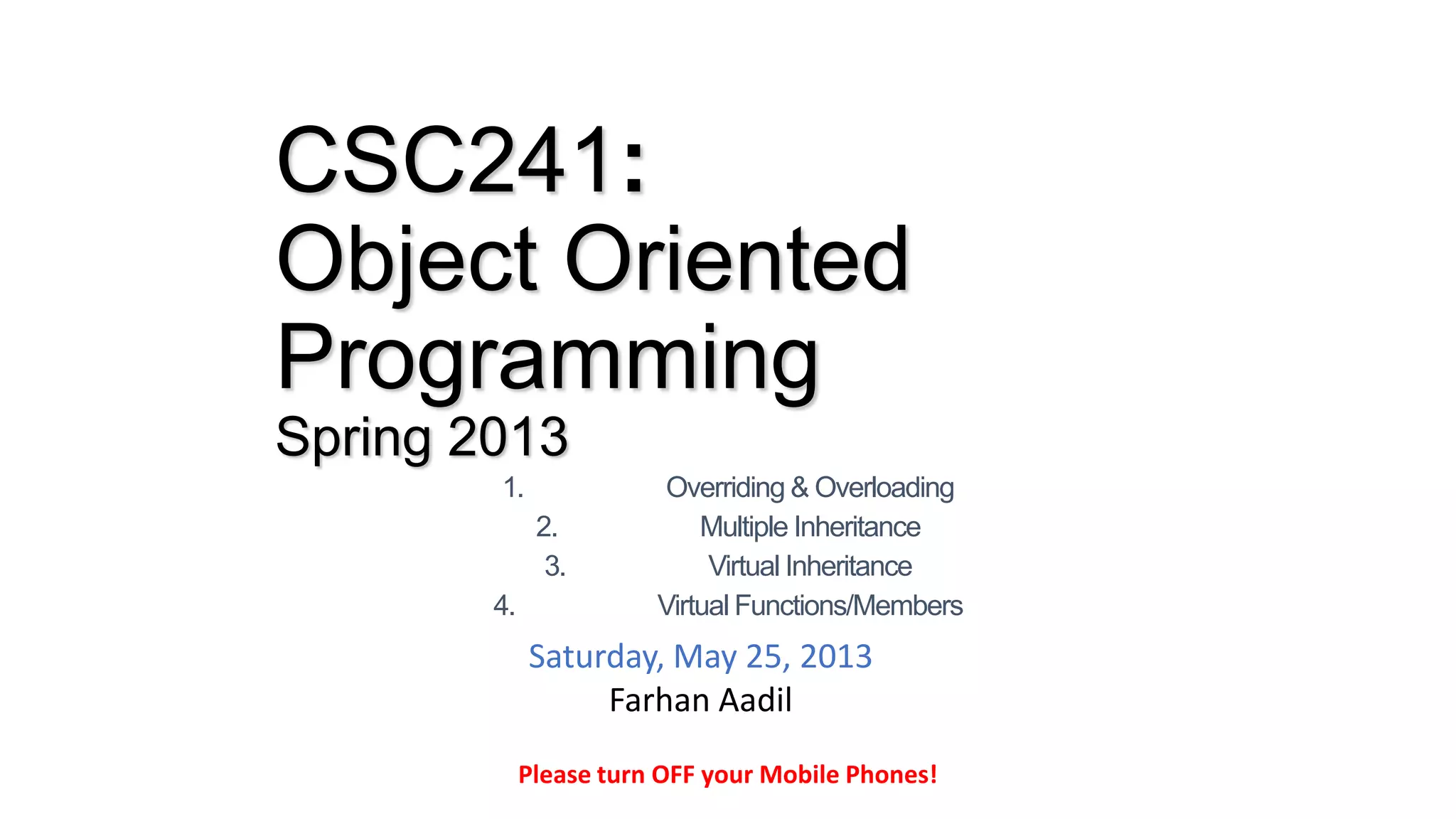 CSC241:
Object Oriented
Programming
Spring 2013
1. Overriding & Overloading
2. Multiple Inheritance
3. Virtual Inheritance
4. Virtual Functions/Members
Please turn OFF your Mobile Phones!
Saturday, May 25, 2013
Farhan Aadil
 
