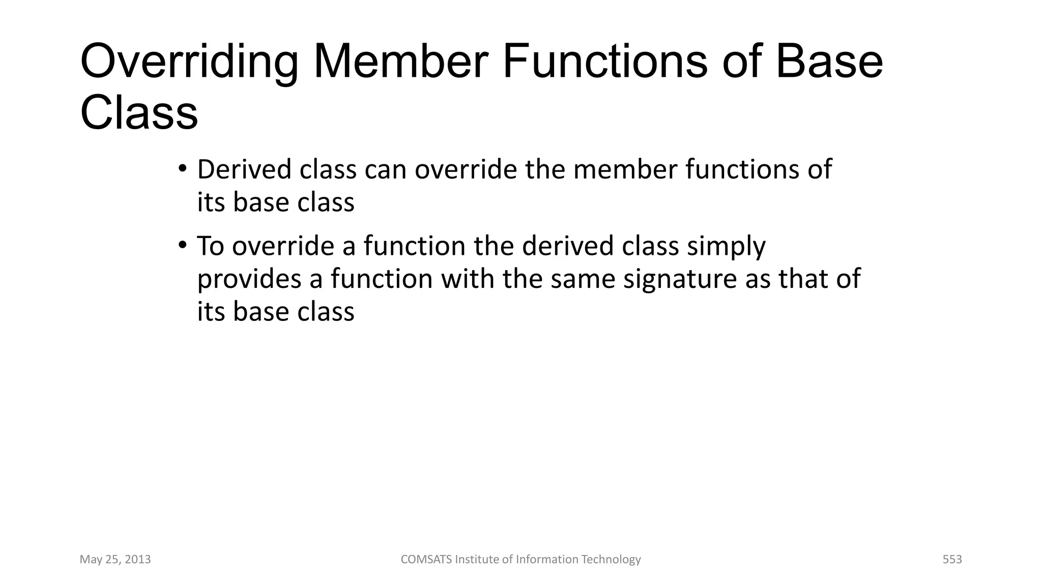 Overriding Member Functions of Base
Class
• Derived class can override the member functions of
its base class
• To override a function the derived class simply
provides a function with the same signature as that of
its base class
May 25, 2013 COMSATS Institute of Information Technology 553
 
