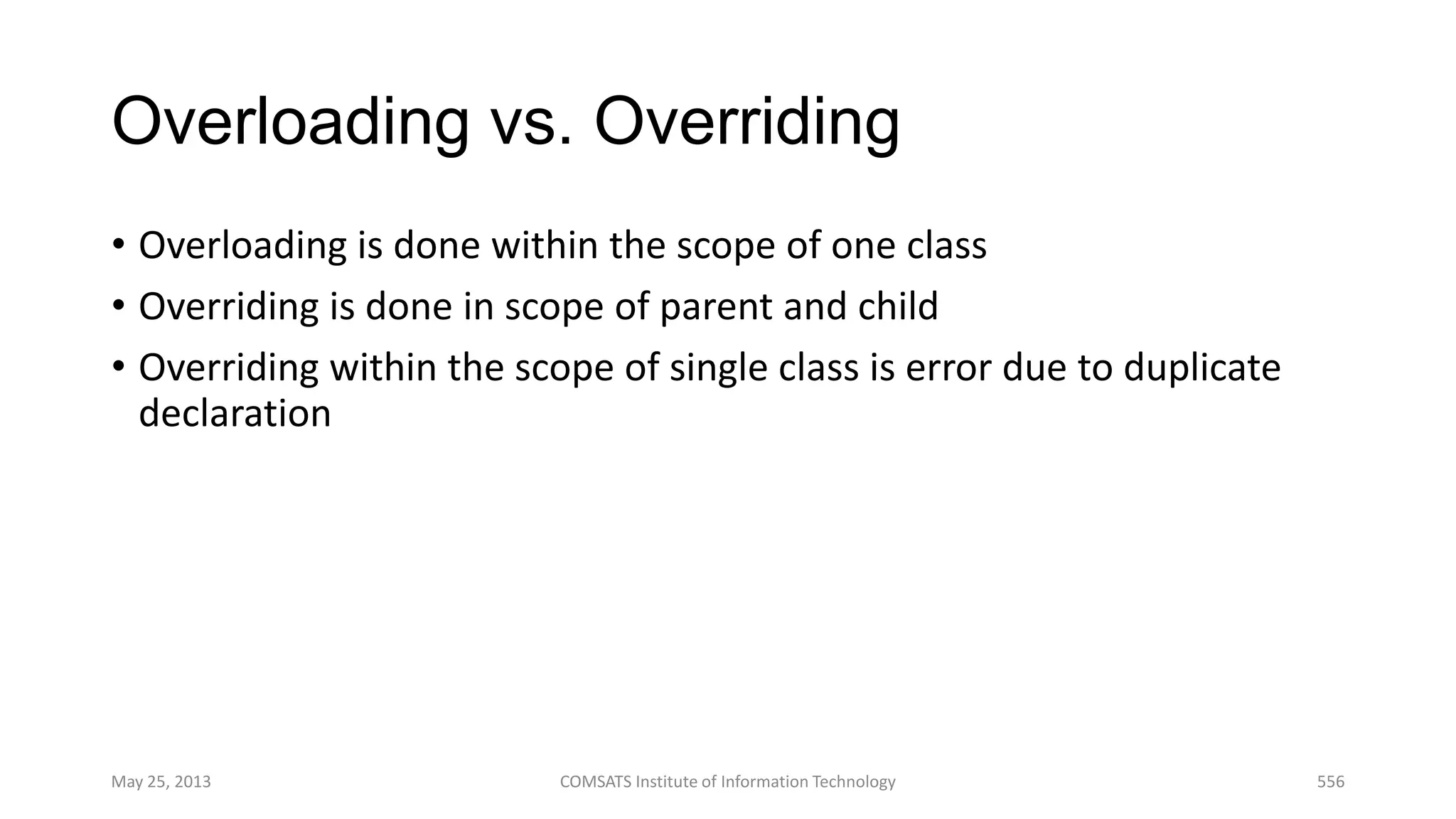 Overloading vs. Overriding
• Overloading is done within the scope of one class
• Overriding is done in scope of parent and child
• Overriding within the scope of single class is error due to duplicate
declaration
May 25, 2013 COMSATS Institute of Information Technology 556
 