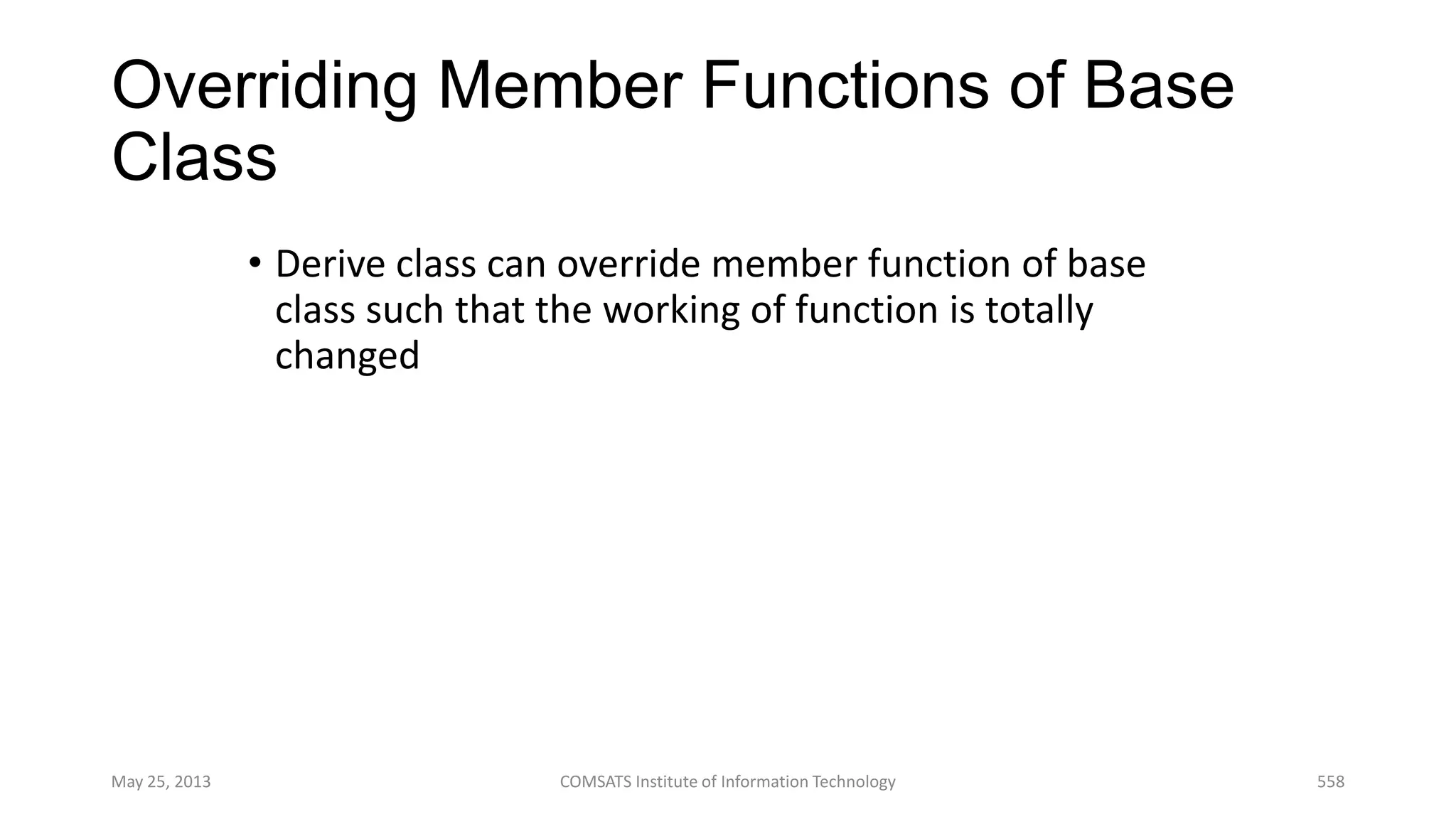 Overriding Member Functions of Base
Class
• Derive class can override member function of base
class such that the working of function is totally
changed
May 25, 2013 COMSATS Institute of Information Technology 558
 
