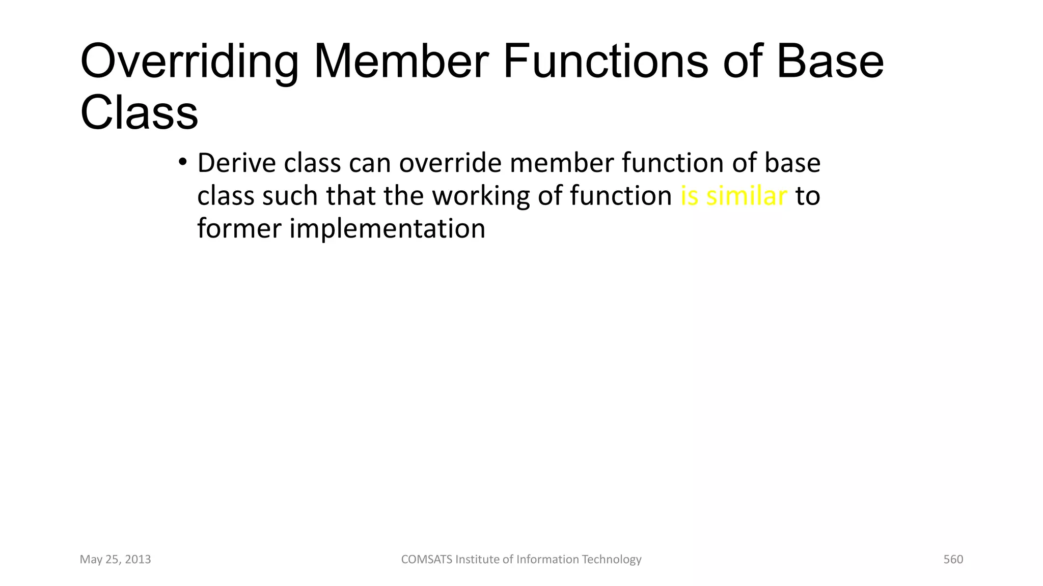 Overriding Member Functions of Base
Class
• Derive class can override member function of base
class such that the working of function is similar to
former implementation
May 25, 2013 COMSATS Institute of Information Technology 560
 