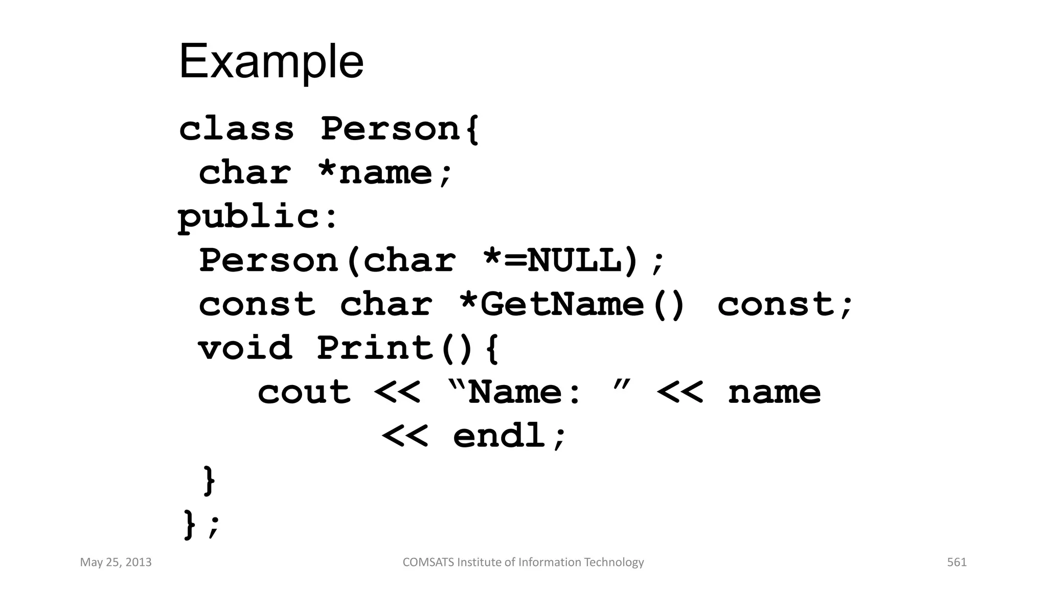Example
class Person{
char *name;
public:
Person(char *=NULL);
const char *GetName() const;
void Print(){
cout << “Name: ” << name
<< endl;
}
};
May 25, 2013 COMSATS Institute of Information Technology 561
 
