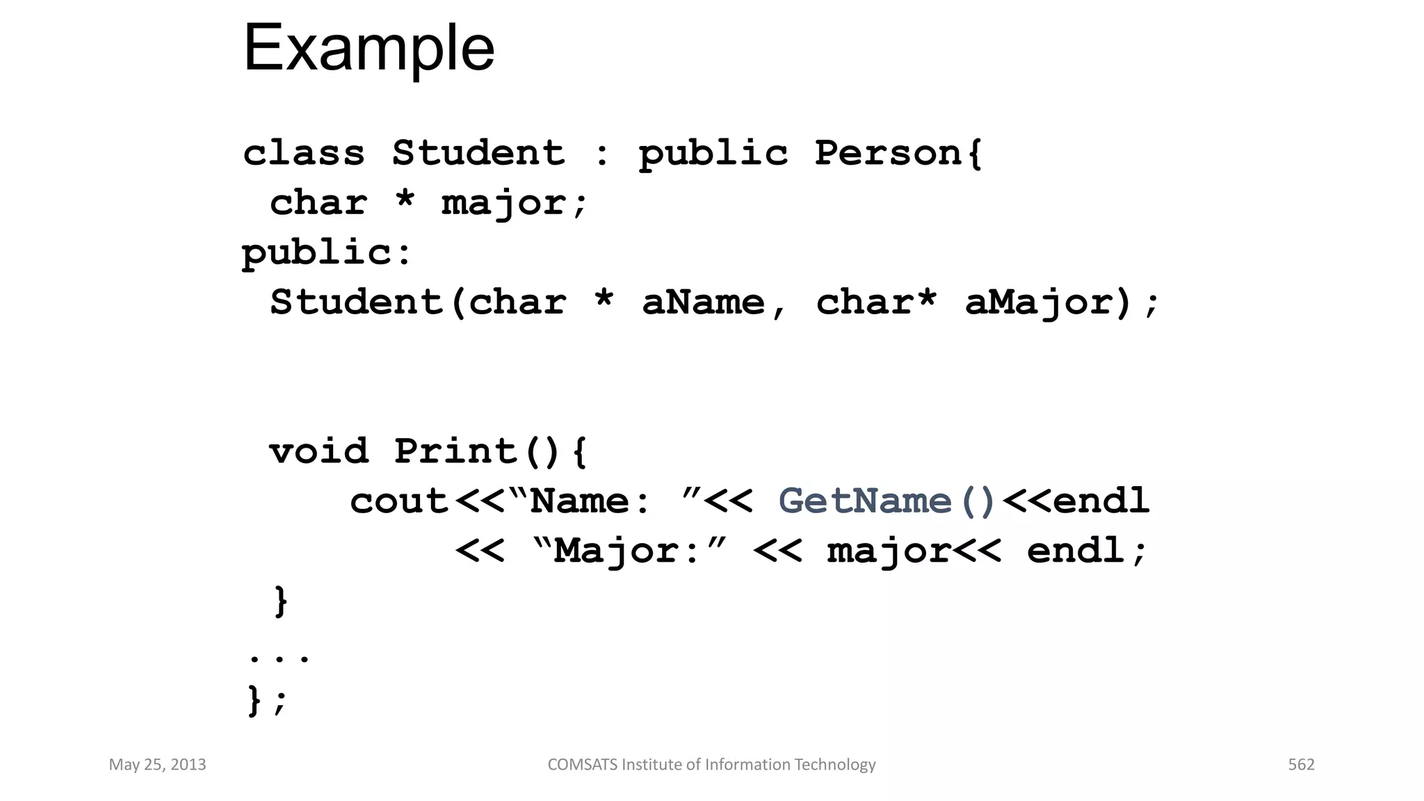 Example
class Student : public Person{
char * major;
public:
Student(char * aName, char* aMajor);
void Print(){
cout <<“Name: ”<< GetName()<<endl
<< “Major:” << major<< endl;
}
...
};
May 25, 2013 COMSATS Institute of Information Technology 562
 