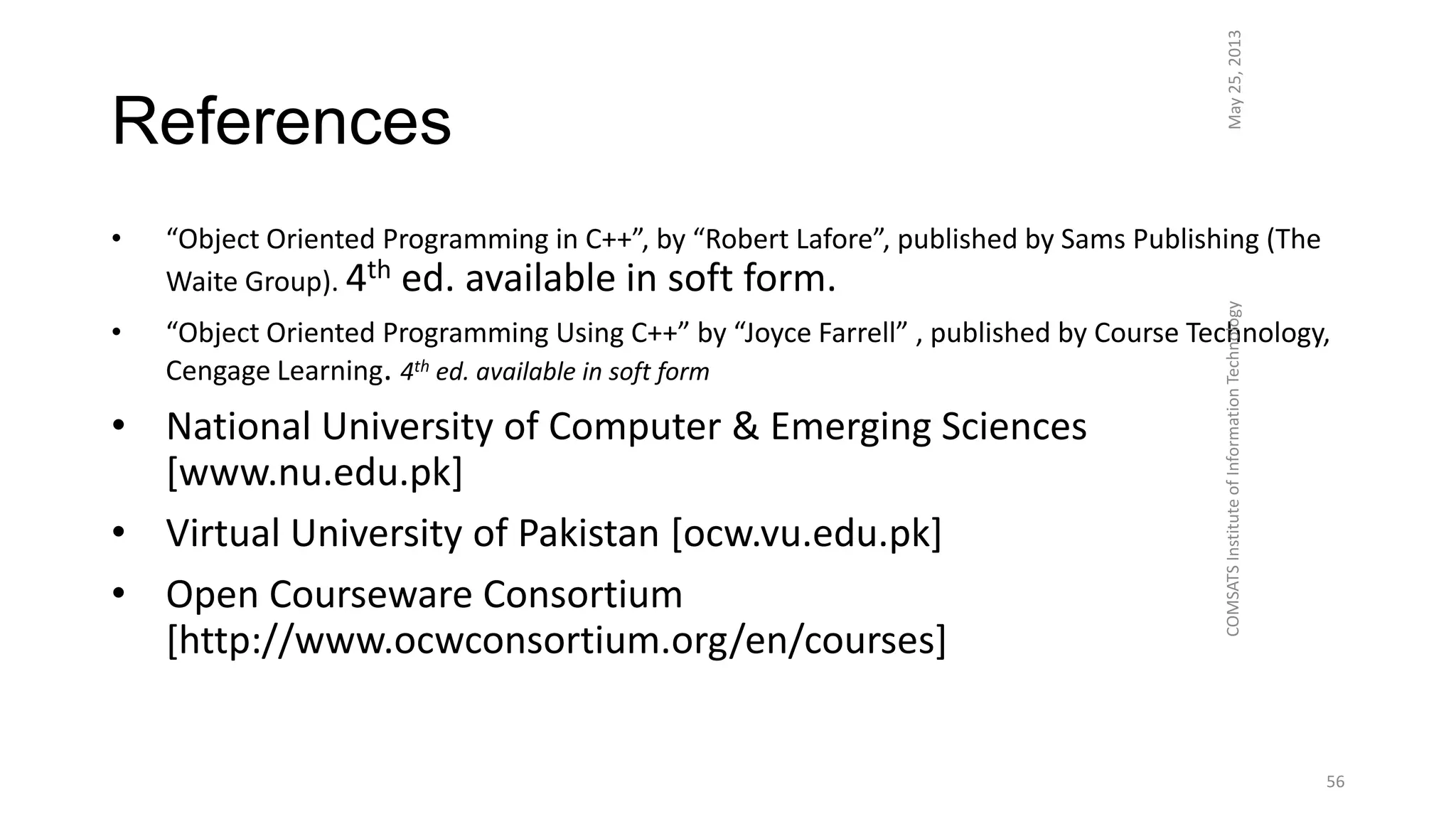 References
• “Object Oriented Programming in C++”, by “Robert Lafore”, published by Sams Publishing (The
Waite Group). 4th ed. available in soft form.
• “Object Oriented Programming Using C++” by “Joyce Farrell” , published by Course Technology,
Cengage Learning. 4th ed. available in soft form
• National University of Computer & Emerging Sciences
[www.nu.edu.pk]
• Virtual University of Pakistan [ocw.vu.edu.pk]
• Open Courseware Consortium
[http://www.ocwconsortium.org/en/courses]
May25,2013COMSATSInstituteofInformationTechnology
56
 