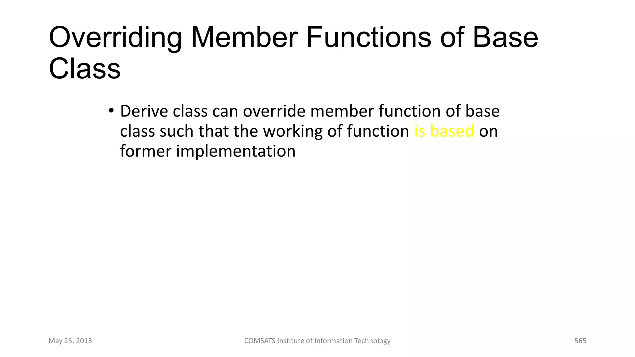 Overriding Member Functions of Base
Class
• Derive class can override member function of base
class such that the working of function is based on
former implementation
May 25, 2013 COMSATS Institute of Information Technology 565
 
