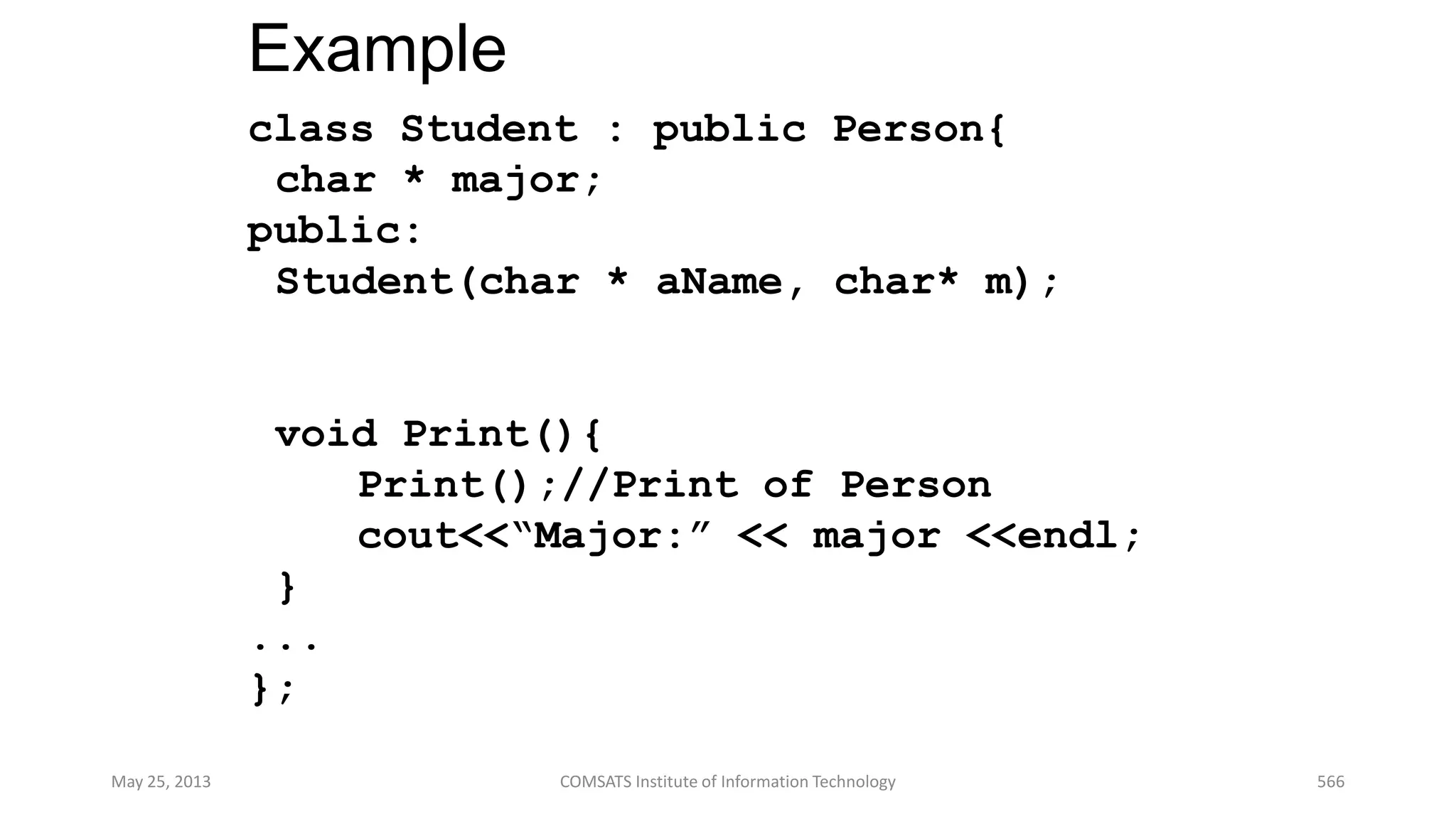 Example
class Student : public Person{
char * major;
public:
Student(char * aName, char* m);
void Print(){
Print();//Print of Person
cout<<“Major:” << major <<endl;
}
...
};
May 25, 2013 COMSATS Institute of Information Technology 566
 