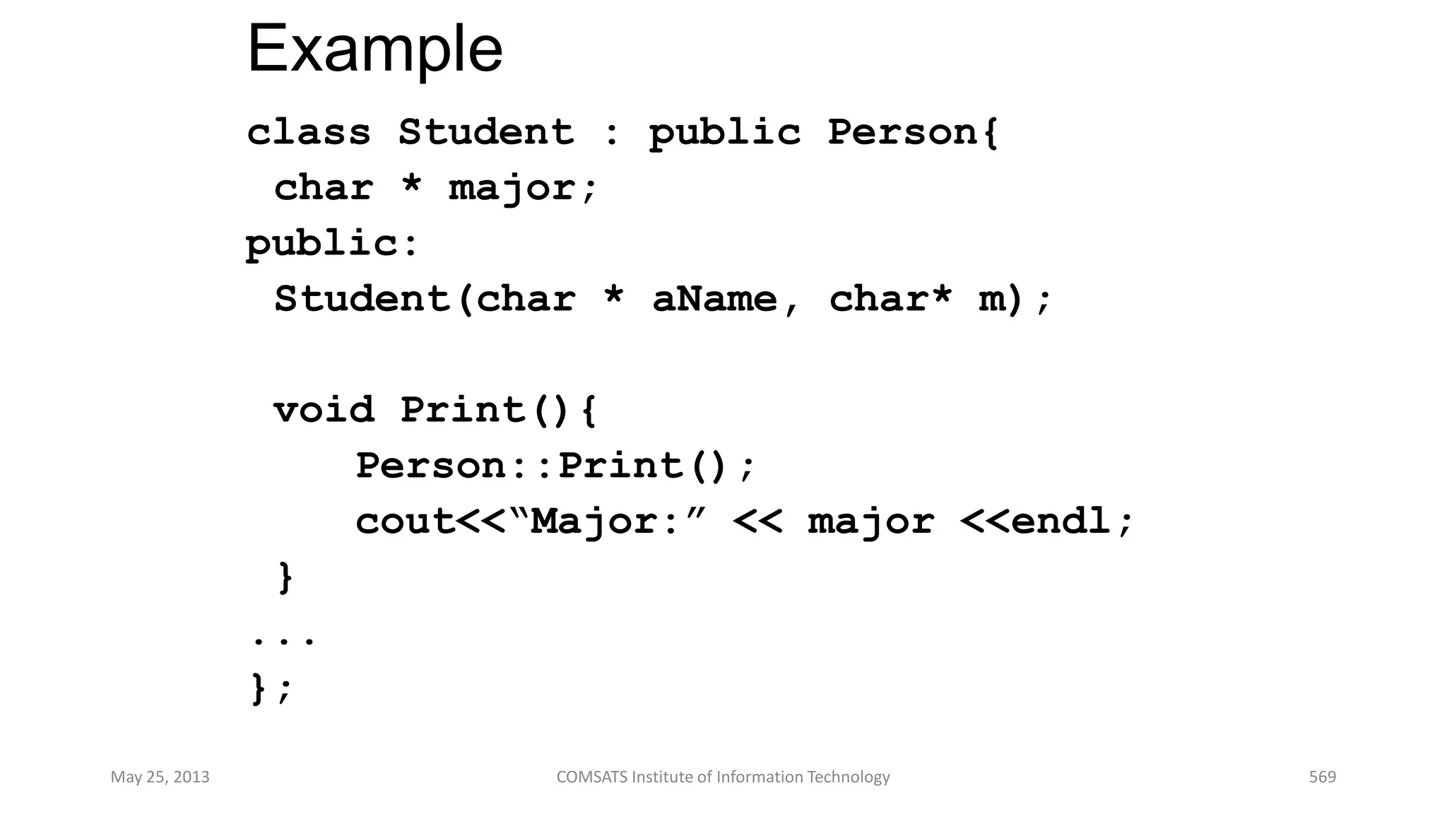 Example
class Student : public Person{
char * major;
public:
Student(char * aName, char* m);
void Print(){
Person::Print();
cout<<“Major:” << major <<endl;
}
...
};
May 25, 2013 COMSATS Institute of Information Technology 569
 