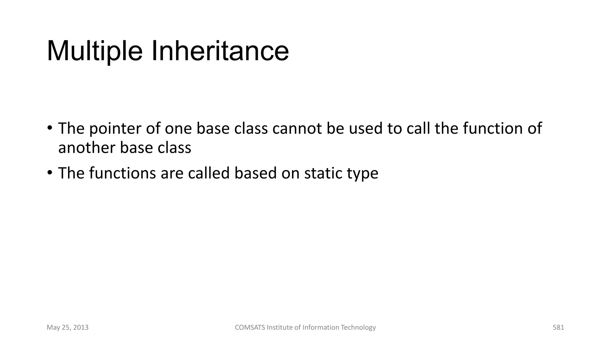 Multiple Inheritance
• The pointer of one base class cannot be used to call the function of
another base class
• The functions are called based on static type
May 25, 2013 COMSATS Institute of Information Technology 581
 