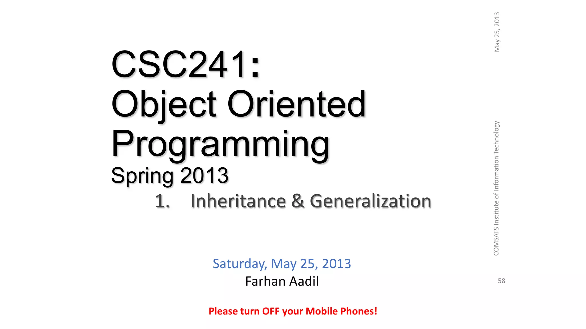 CSC241:
Object Oriented
Programming
Spring 2013
1. Inheritance & Generalization
May25,2013COMSATSInstituteofInformationTechnology
58
Please turn OFF your Mobile Phones!
Saturday, May 25, 2013
Farhan Aadil
 