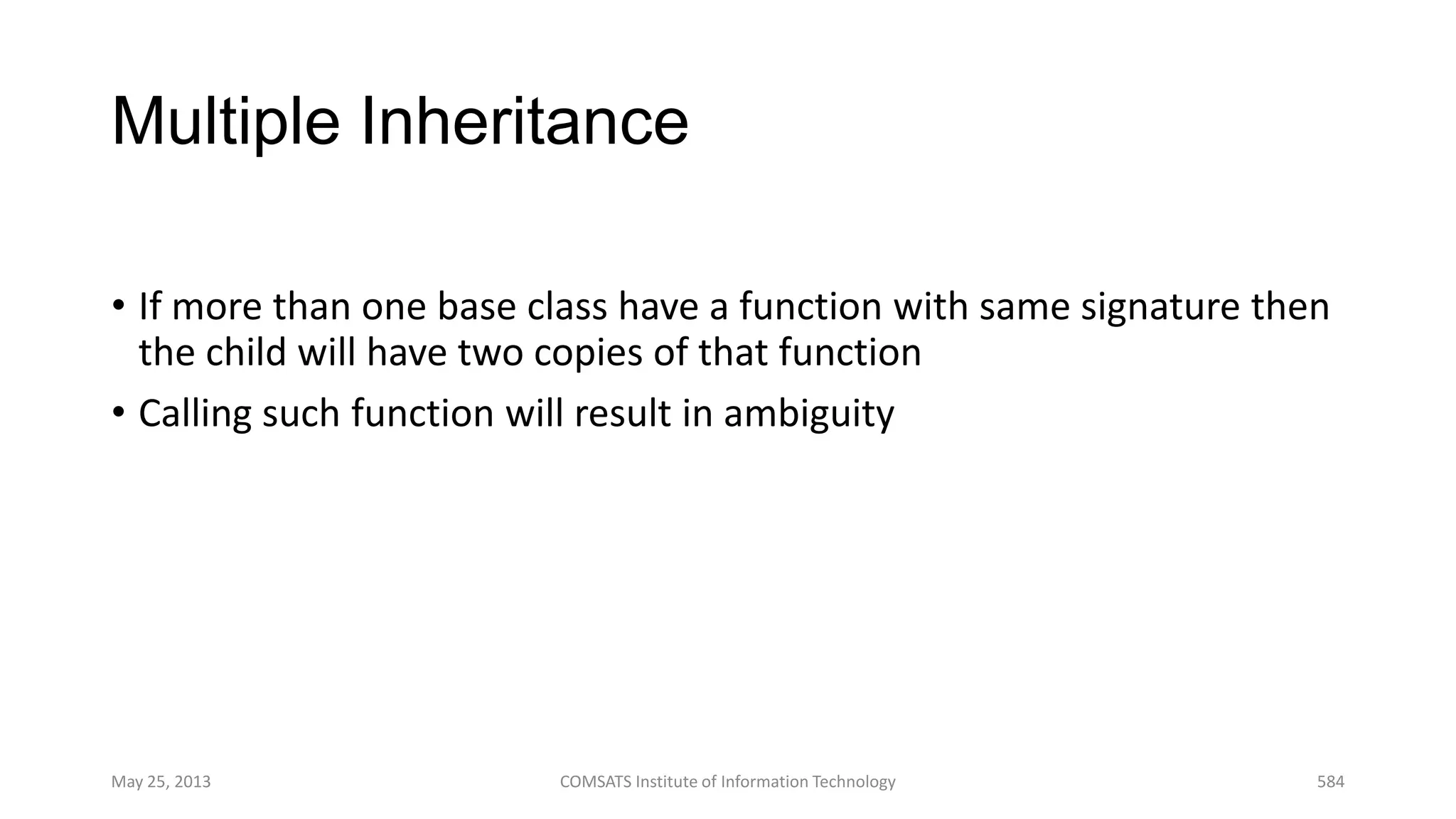 Multiple Inheritance
• If more than one base class have a function with same signature then
the child will have two copies of that function
• Calling such function will result in ambiguity
May 25, 2013 COMSATS Institute of Information Technology 584
 