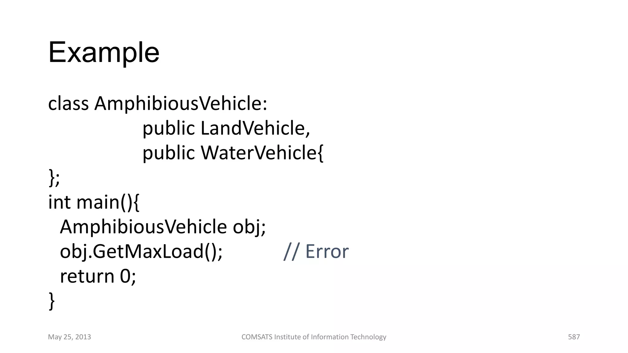 Example
class AmphibiousVehicle:
public LandVehicle,
public WaterVehicle{
};
int main(){
AmphibiousVehicle obj;
obj.GetMaxLoad(); // Error
return 0;
}
May 25, 2013 COMSATS Institute of Information Technology 587
 
