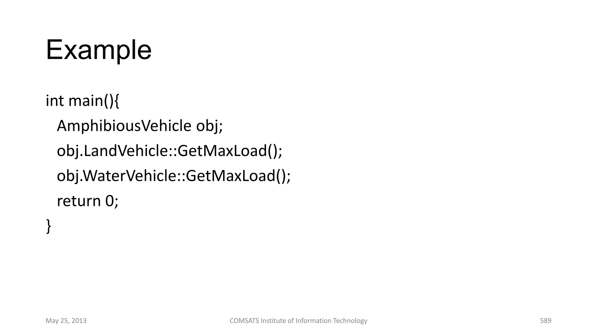 Example
int main(){
AmphibiousVehicle obj;
obj.LandVehicle::GetMaxLoad();
obj.WaterVehicle::GetMaxLoad();
return 0;
}
May 25, 2013 COMSATS Institute of Information Technology 589
 