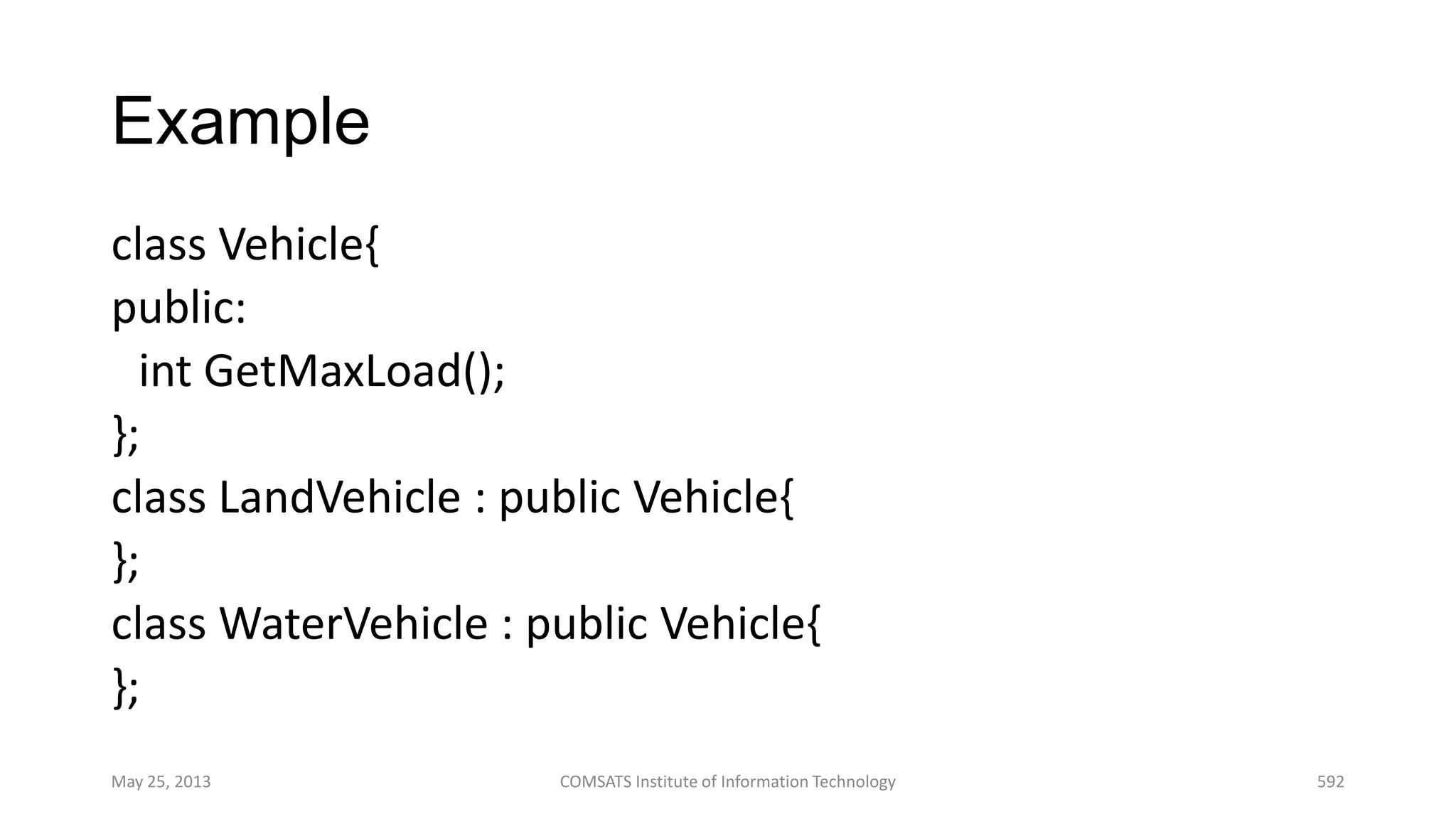 Example
class Vehicle{
public:
int GetMaxLoad();
};
class LandVehicle : public Vehicle{
};
class WaterVehicle : public Vehicle{
};
May 25, 2013 COMSATS Institute of Information Technology 592
 