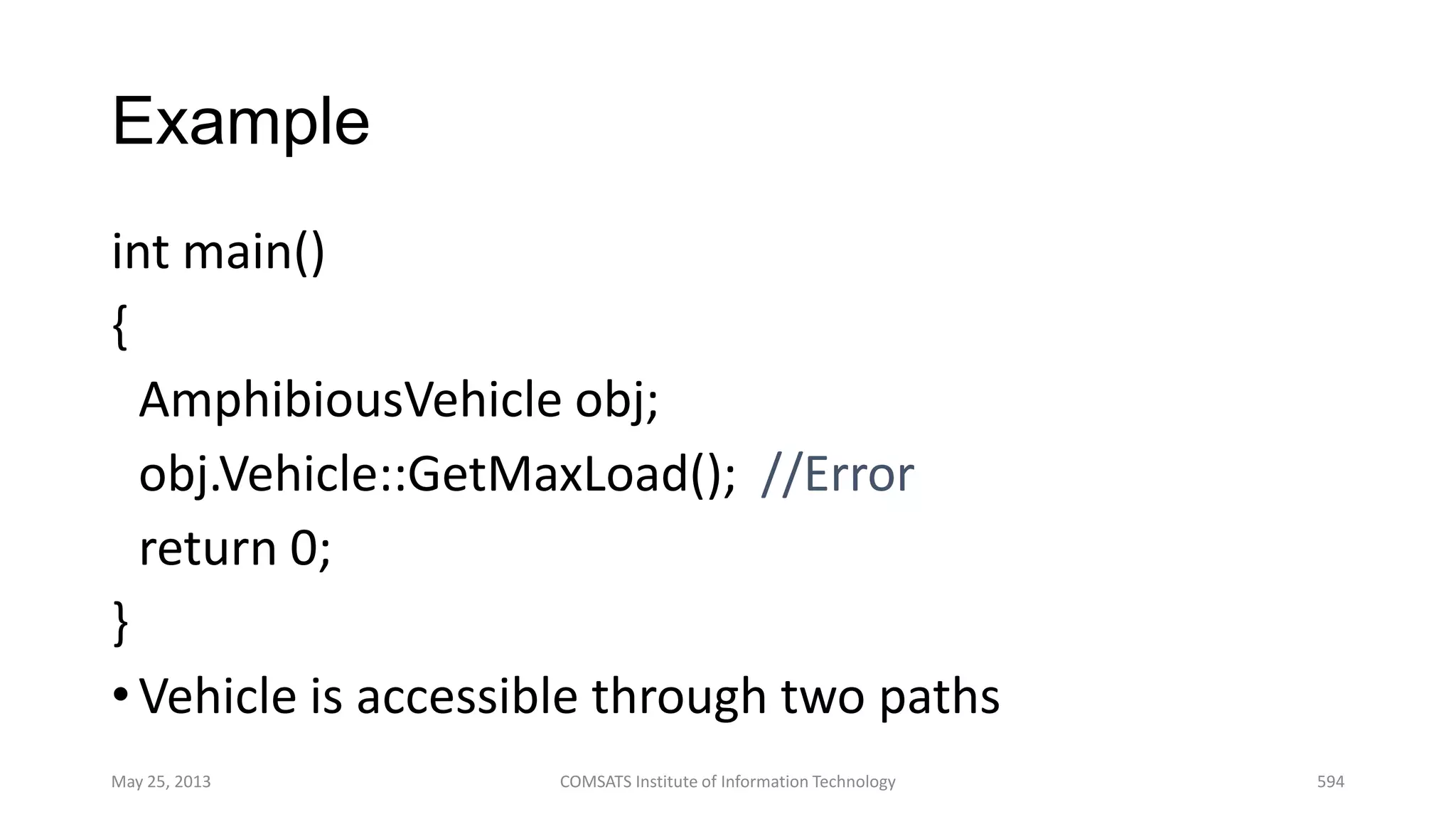Example
int main()
{
AmphibiousVehicle obj;
obj.Vehicle::GetMaxLoad(); //Error
return 0;
}
•Vehicle is accessible through two paths
May 25, 2013 COMSATS Institute of Information Technology 594
 