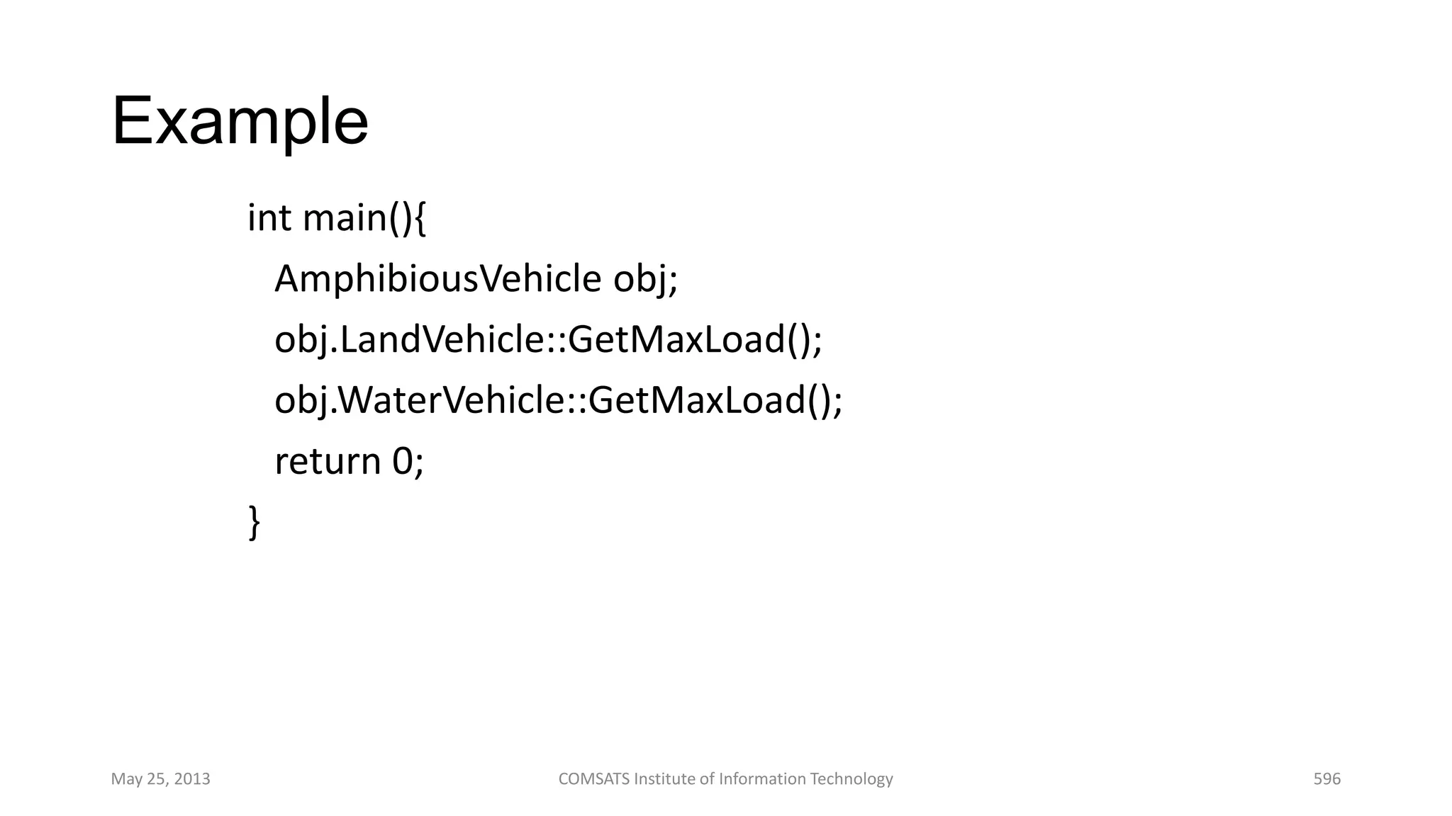 Example
int main(){
AmphibiousVehicle obj;
obj.LandVehicle::GetMaxLoad();
obj.WaterVehicle::GetMaxLoad();
return 0;
}
May 25, 2013 COMSATS Institute of Information Technology 596
 
