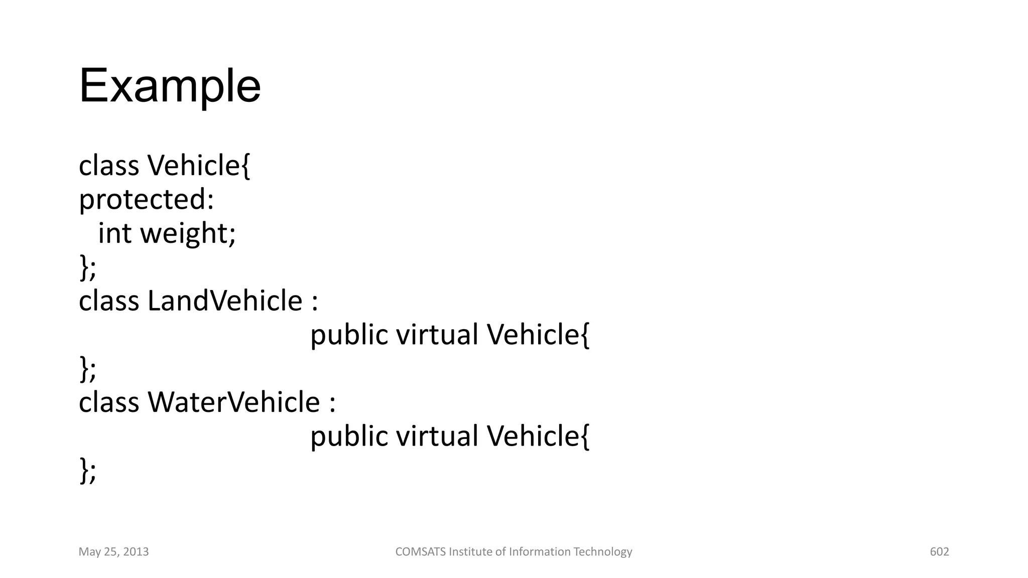 Example
class Vehicle{
protected:
int weight;
};
class LandVehicle :
public virtual Vehicle{
};
class WaterVehicle :
public virtual Vehicle{
};
May 25, 2013 COMSATS Institute of Information Technology 602
 