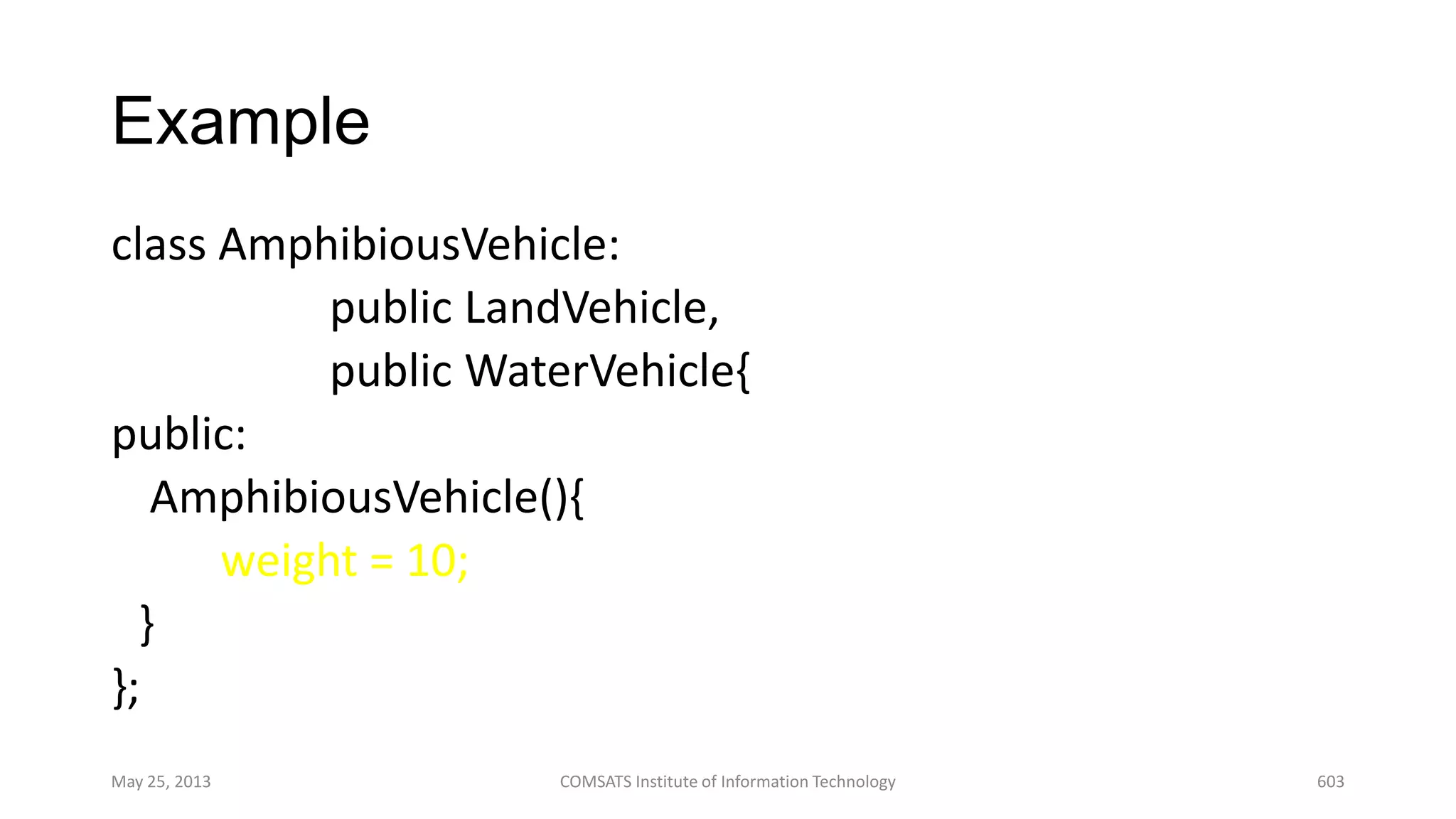 Example
class AmphibiousVehicle:
public LandVehicle,
public WaterVehicle{
public:
AmphibiousVehicle(){
weight = 10;
}
};
May 25, 2013 COMSATS Institute of Information Technology 603
 