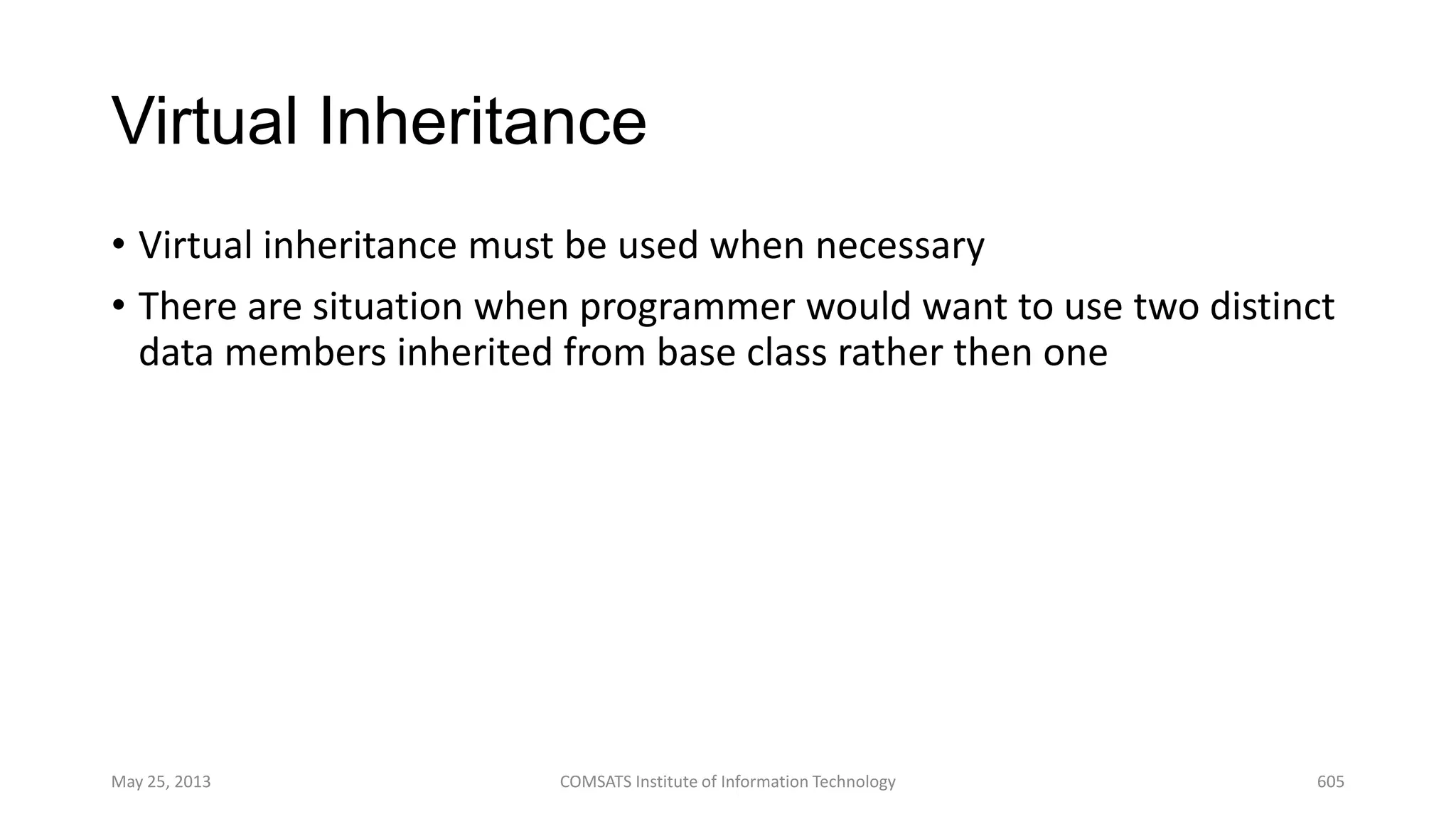 Virtual Inheritance
• Virtual inheritance must be used when necessary
• There are situation when programmer would want to use two distinct
data members inherited from base class rather then one
May 25, 2013 COMSATS Institute of Information Technology 605
 