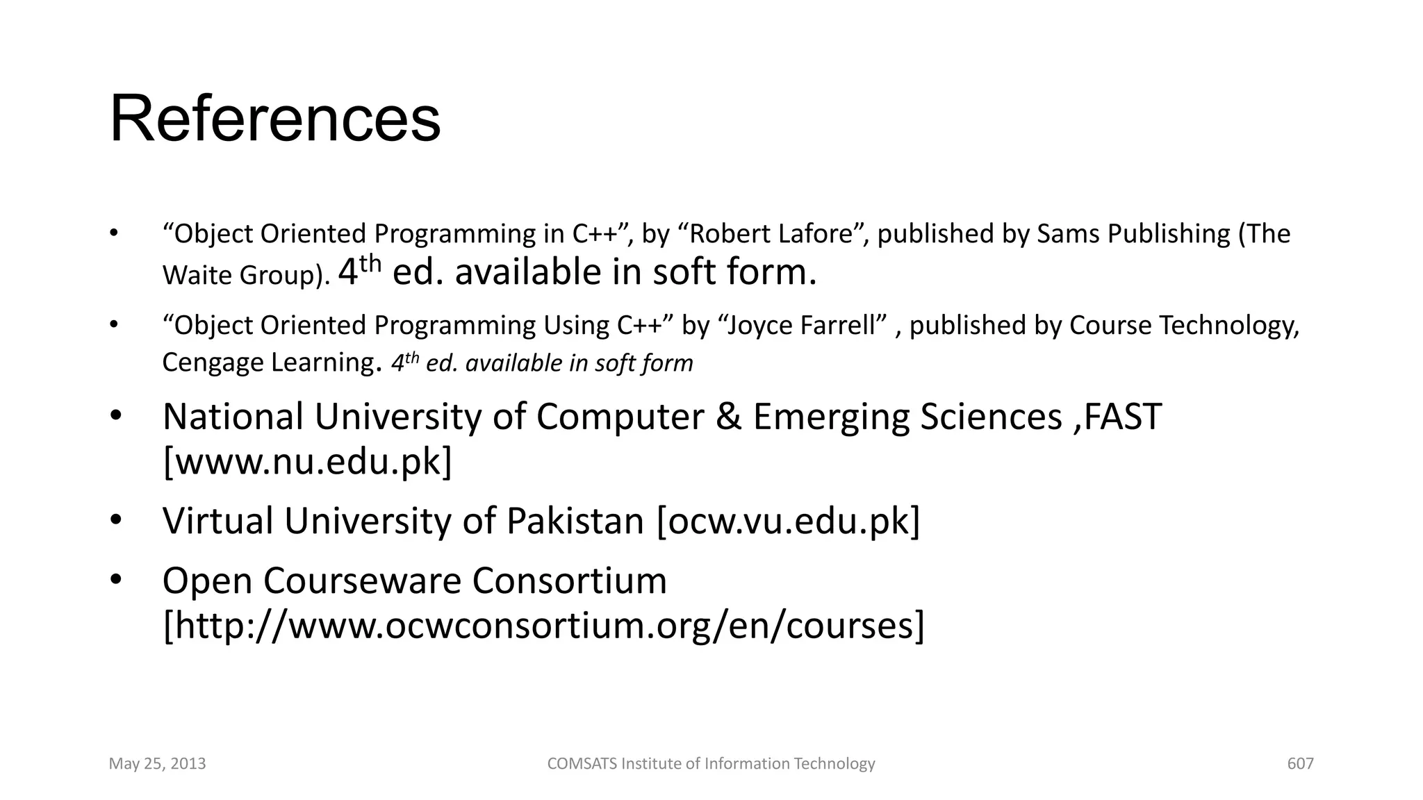 References
• “Object Oriented Programming in C++”, by “Robert Lafore”, published by Sams Publishing (The
Waite Group). 4th ed. available in soft form.
• “Object Oriented Programming Using C++” by “Joyce Farrell” , published by Course Technology,
Cengage Learning. 4th ed. available in soft form
• National University of Computer & Emerging Sciences ,FAST
[www.nu.edu.pk]
• Virtual University of Pakistan [ocw.vu.edu.pk]
• Open Courseware Consortium
[http://www.ocwconsortium.org/en/courses]
May 25, 2013 COMSATS Institute of Information Technology 607
 