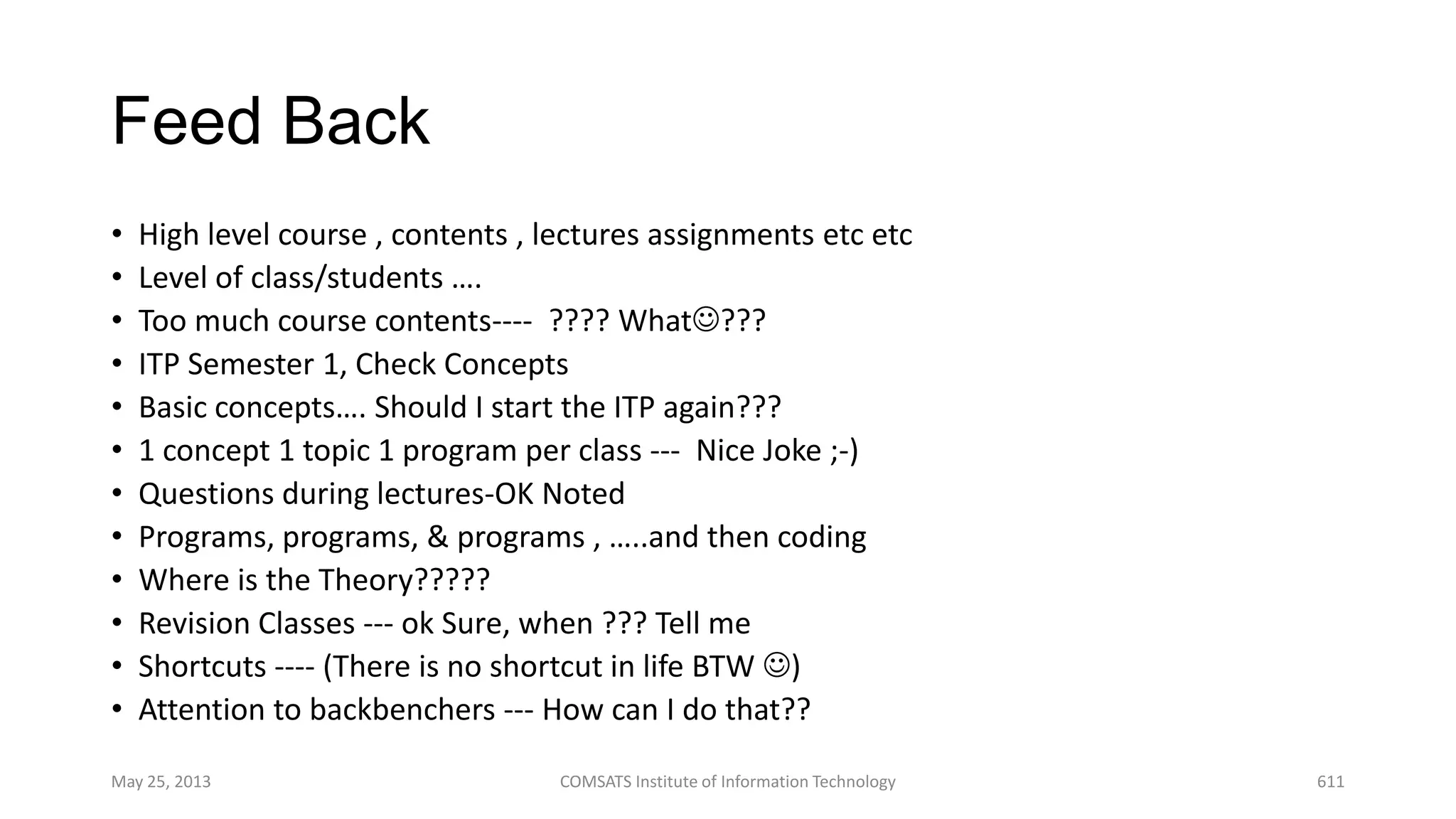 Feed Back
• High level course , contents , lectures assignments etc etc
• Level of class/students ….
• Too much course contents---- ???? What???
• ITP Semester 1, Check Concepts
• Basic concepts…. Should I start the ITP again???
• 1 concept 1 topic 1 program per class --- Nice Joke ;-)
• Questions during lectures-OK Noted
• Programs, programs, & programs , …..and then coding
• Where is the Theory?????
• Revision Classes --- ok Sure, when ??? Tell me
• Shortcuts ---- (There is no shortcut in life BTW )
• Attention to backbenchers --- How can I do that??
May 25, 2013 COMSATS Institute of Information Technology 611
 