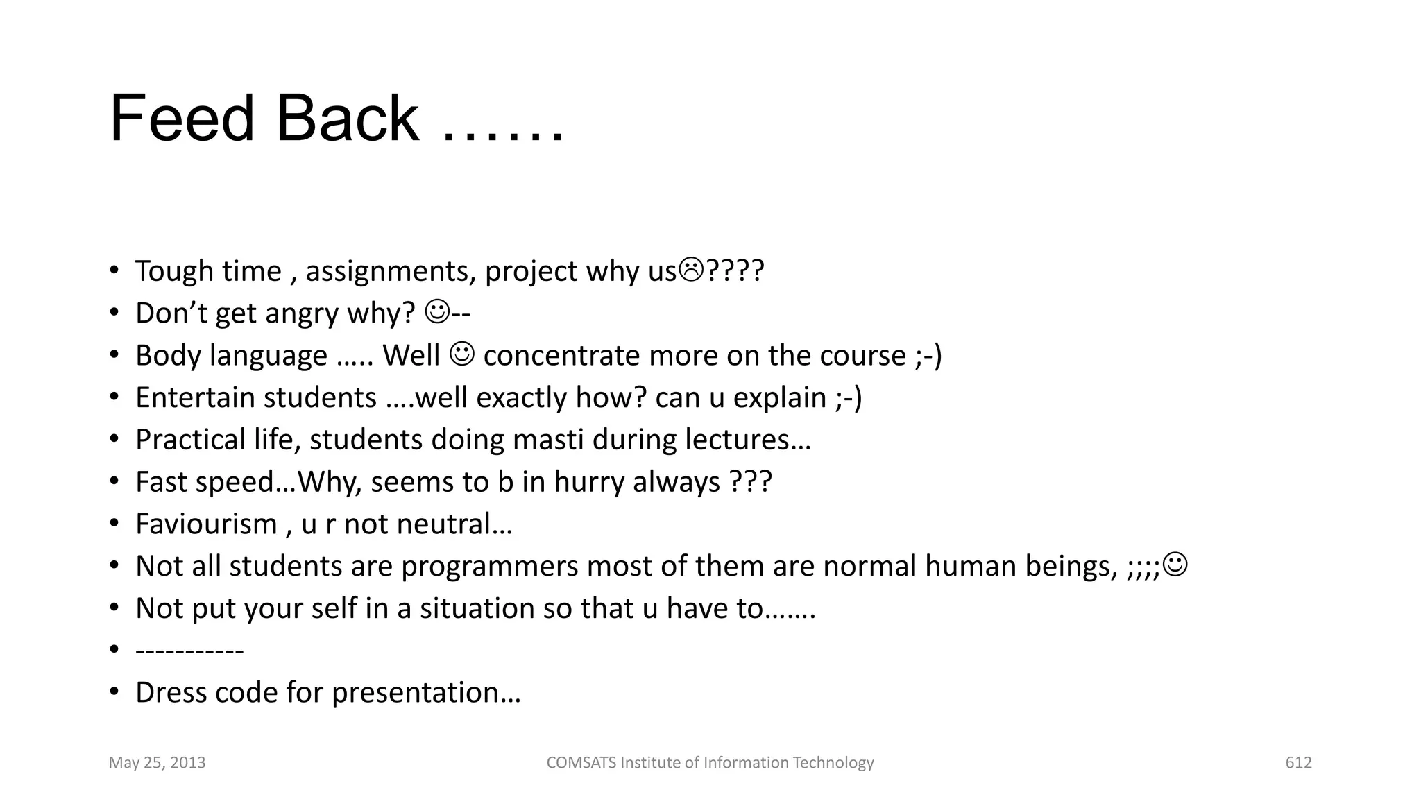 Feed Back ……
• Tough time , assignments, project why us????
• Don’t get angry why? --
• Body language ….. Well  concentrate more on the course ;-)
• Entertain students ….well exactly how? can u explain ;-)
• Practical life, students doing masti during lectures…
• Fast speed…Why, seems to b in hurry always ???
• Faviourism , u r not neutral…
• Not all students are programmers most of them are normal human beings, ;;;;
• Not put your self in a situation so that u have to…….
• -----------
• Dress code for presentation…
May 25, 2013 COMSATS Institute of Information Technology 612
 