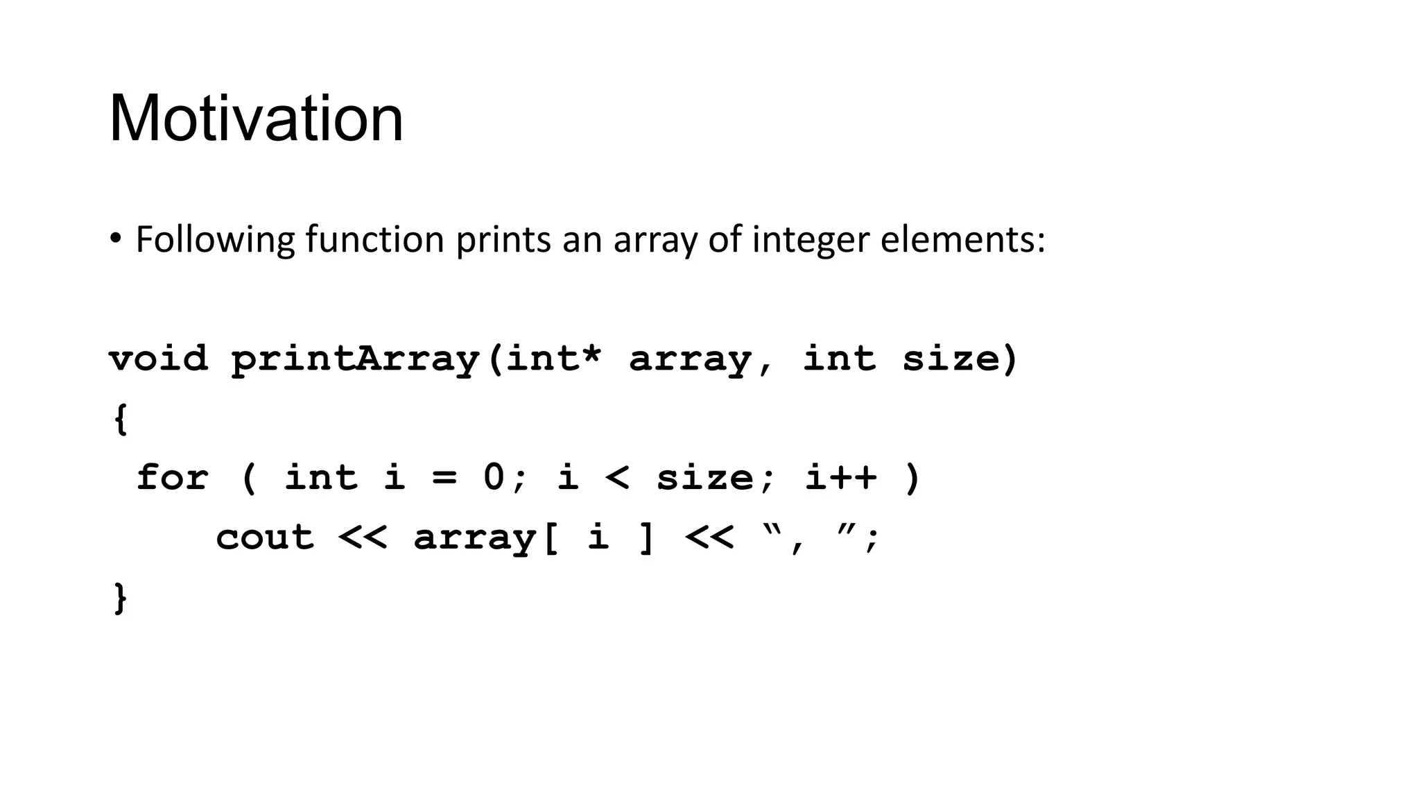 Motivation
• Following function prints an array of integer elements:
void printArray(int* array, int size)
{
for ( int i = 0; i < size; i++ )
cout << array[ i ] << “, ”;
}
 