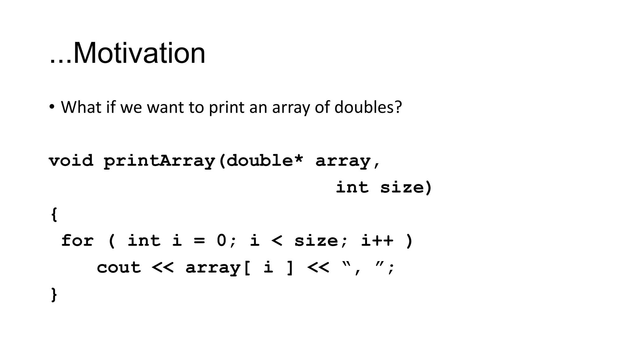 ...Motivation
• What if we want to print an array of doubles?
void printArray(double* array,
int size)
{
for ( int i = 0; i < size; i++ )
cout << array[ i ] << “, ”;
}
 