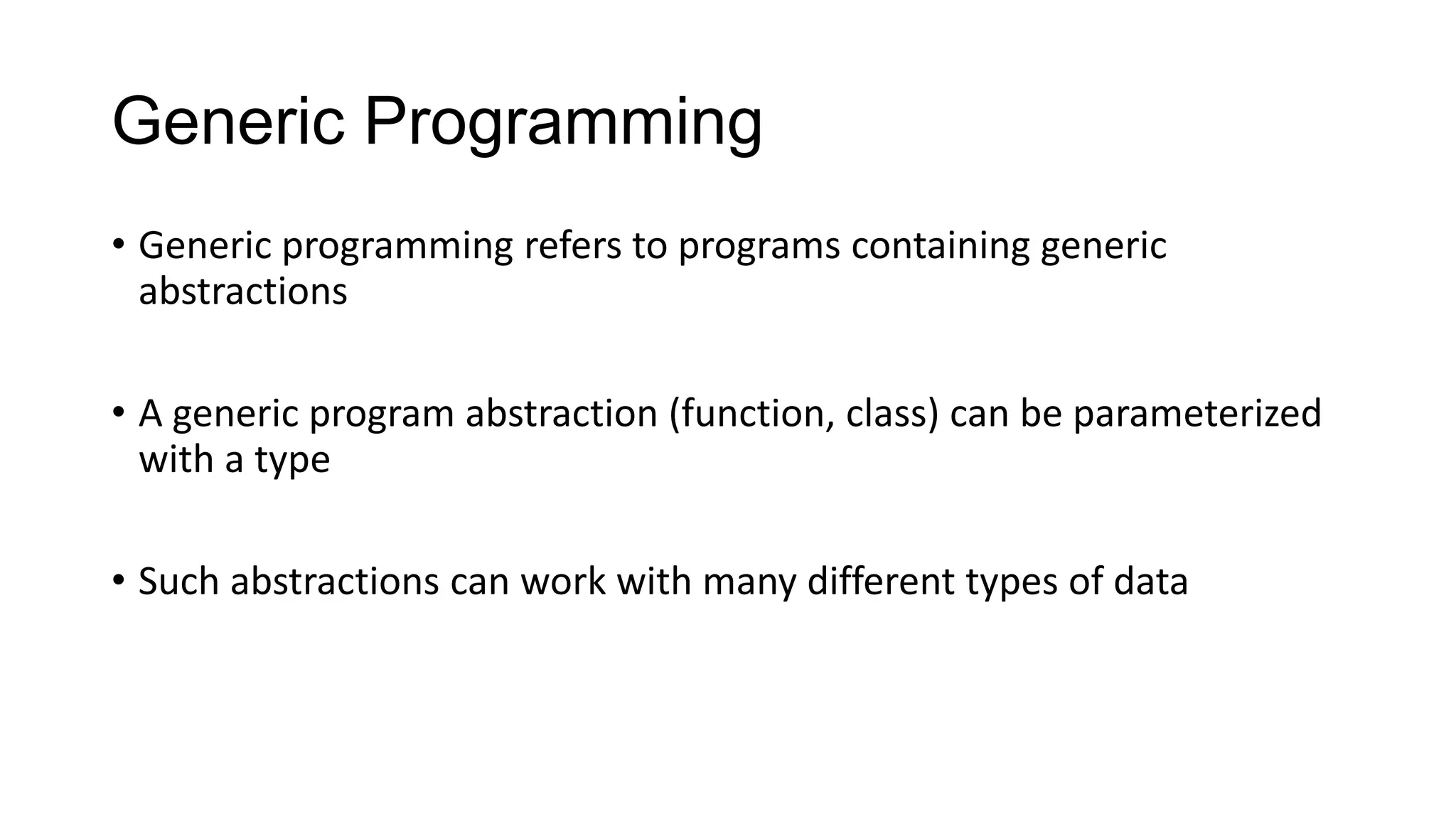 Generic Programming
• Generic programming refers to programs containing generic
abstractions
• A generic program abstraction (function, class) can be parameterized
with a type
• Such abstractions can work with many different types of data
 