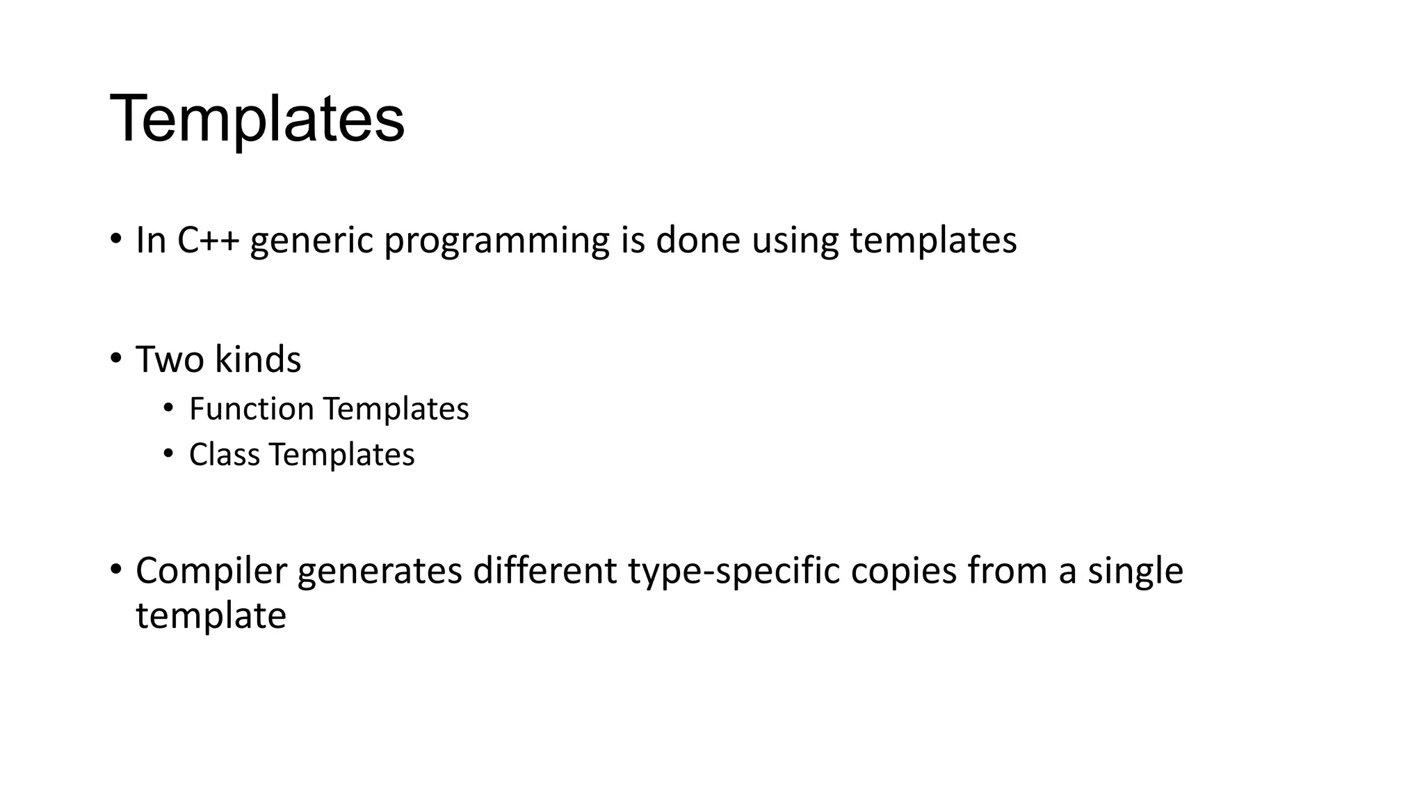 Templates
• In C++ generic programming is done using templates
• Two kinds
• Function Templates
• Class Templates
• Compiler generates different type-specific copies from a single
template
 