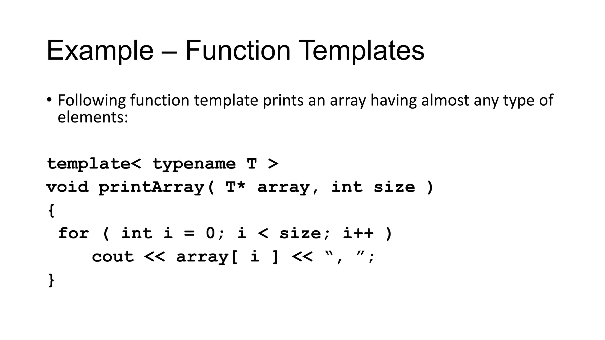 Example – Function Templates
• Following function template prints an array having almost any type of
elements:
template< typename T >
void printArray( T* array, int size )
{
for ( int i = 0; i < size; i++ )
cout << array[ i ] << “, ”;
}
 