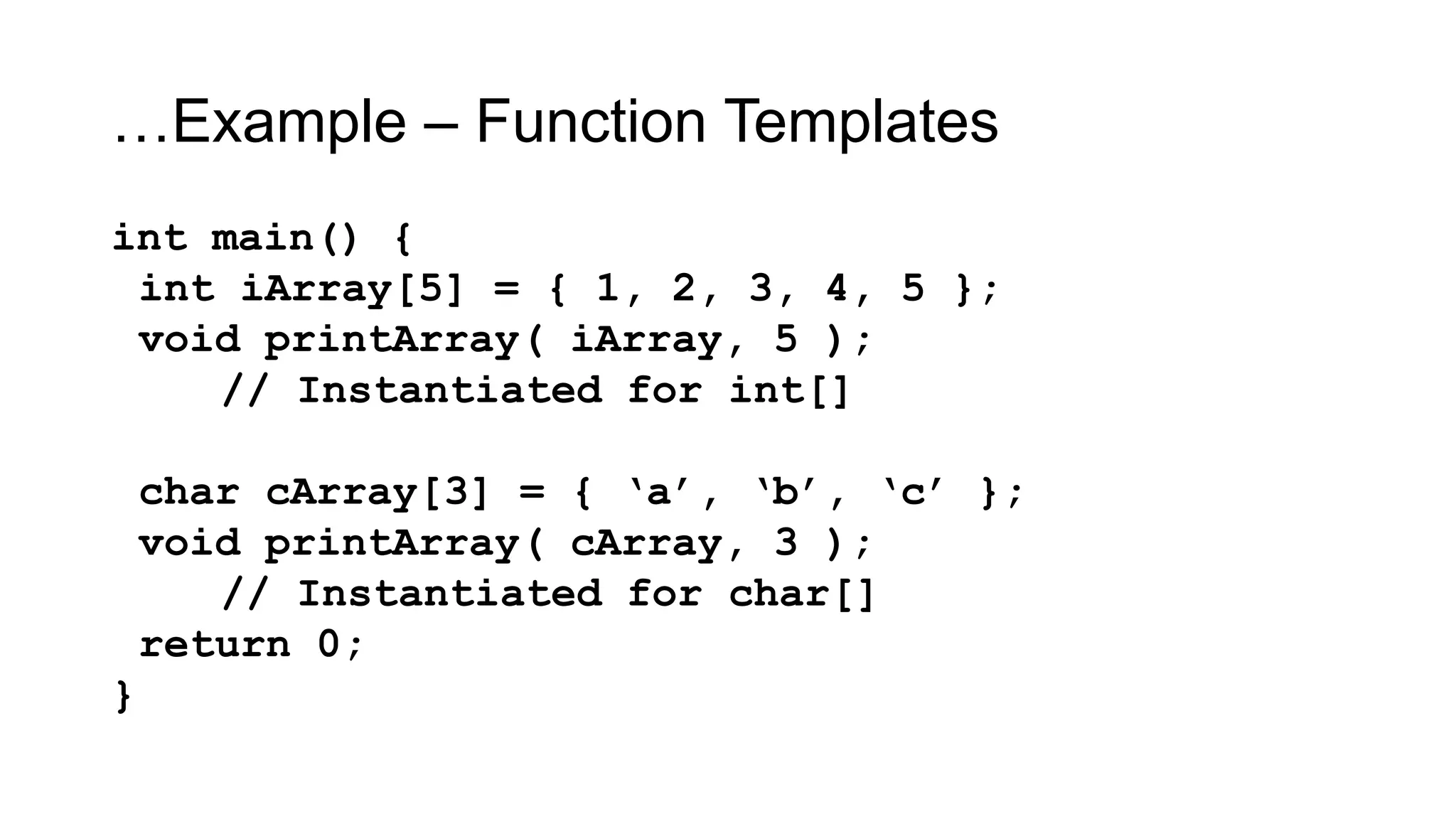…Example – Function Templates
int main() {
int iArray[5] = { 1, 2, 3, 4, 5 };
void printArray( iArray, 5 );
// Instantiated for int[]
char cArray[3] = { „a‟, „b‟, „c‟ };
void printArray( cArray, 3 );
// Instantiated for char[]
return 0;
}
 
