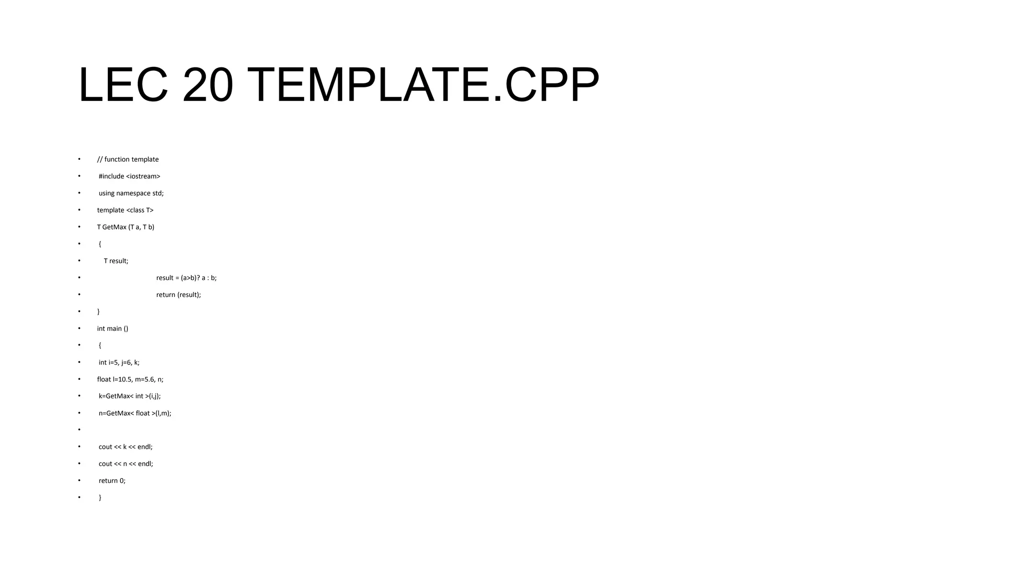 LEC 20 TEMPLATE.CPP
• // function template
• #include <iostream>
• using namespace std;
• template <class T>
• T GetMax (T a, T b)
• {
• T result;
• result = (a>b)? a : b;
• return (result);
• }
• int main ()
• {
• int i=5, j=6, k;
• float l=10.5, m=5.6, n;
• k=GetMax< int >(i,j);
• n=GetMax< float >(l,m);
•
• cout << k << endl;
• cout << n << endl;
• return 0;
• }
 