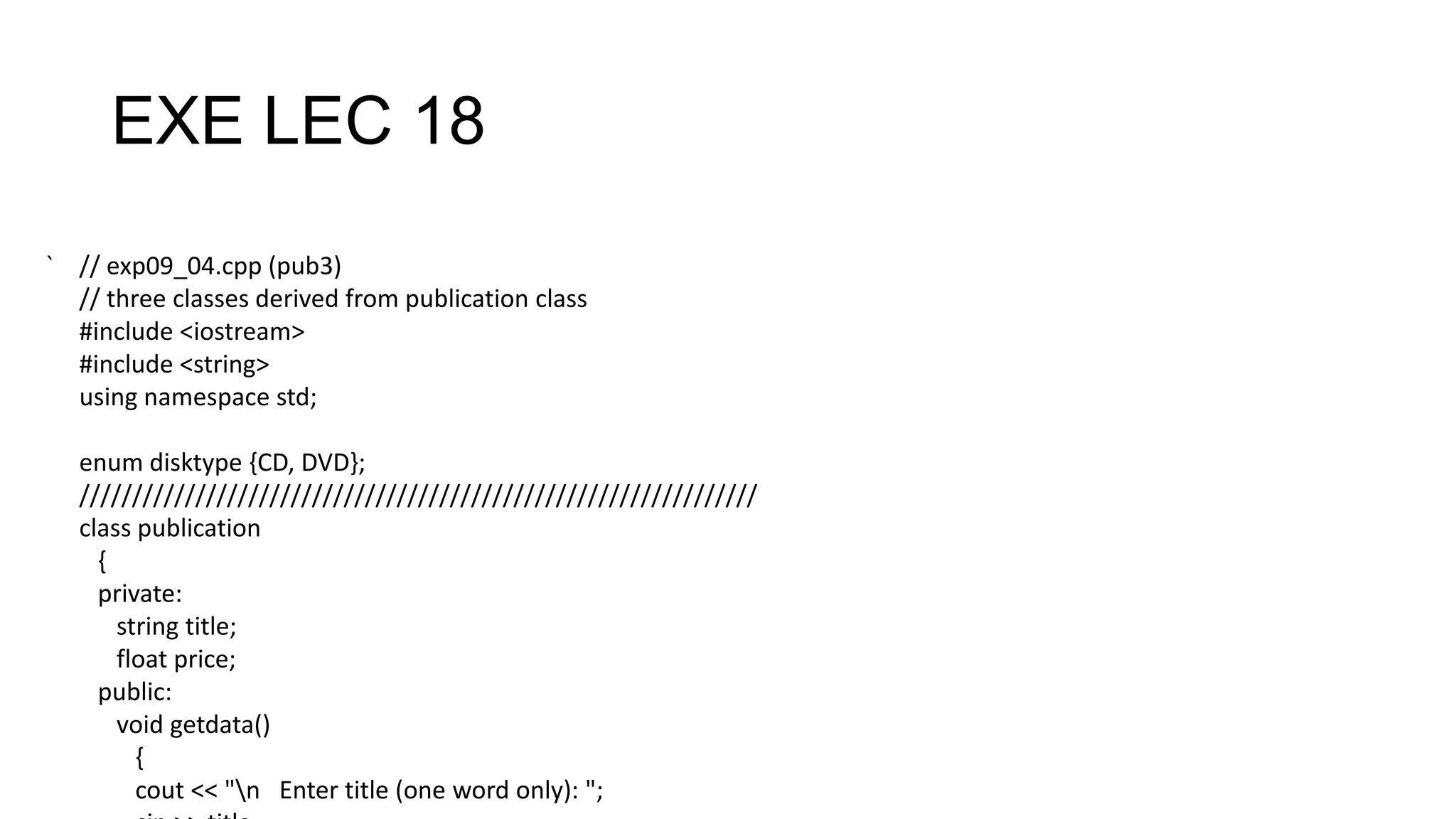 EXE LEC 18
` // exp09_04.cpp (pub3)
// three classes derived from publication class
#include <iostream>
#include <string>
using namespace std;
enum disktype {CD, DVD};
////////////////////////////////////////////////////////////////
class publication
{
private:
string title;
float price;
public:
void getdata()
{
cout << "n Enter title (one word only): ";
 