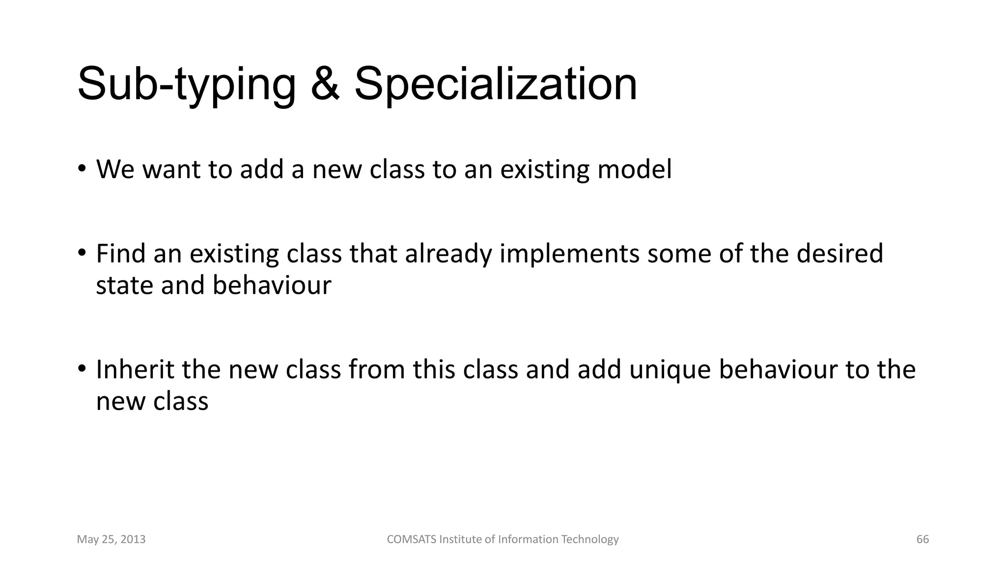Sub-typing & Specialization
• We want to add a new class to an existing model
• Find an existing class that already implements some of the desired
state and behaviour
• Inherit the new class from this class and add unique behaviour to the
new class
May 25, 2013 COMSATS Institute of Information Technology 66
 