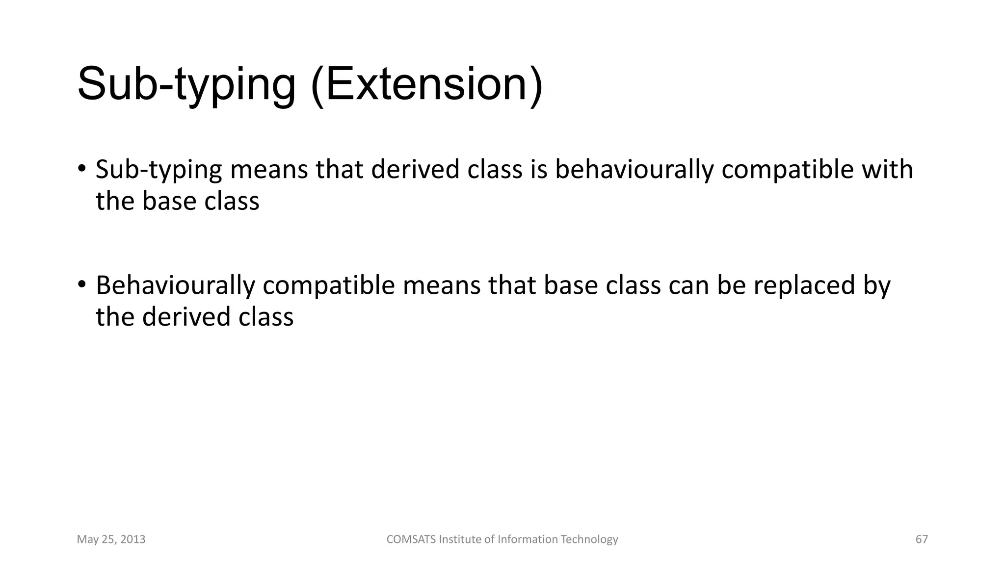 Sub-typing (Extension)
• Sub-typing means that derived class is behaviourally compatible with
the base class
• Behaviourally compatible means that base class can be replaced by
the derived class
May 25, 2013 COMSATS Institute of Information Technology 67
 