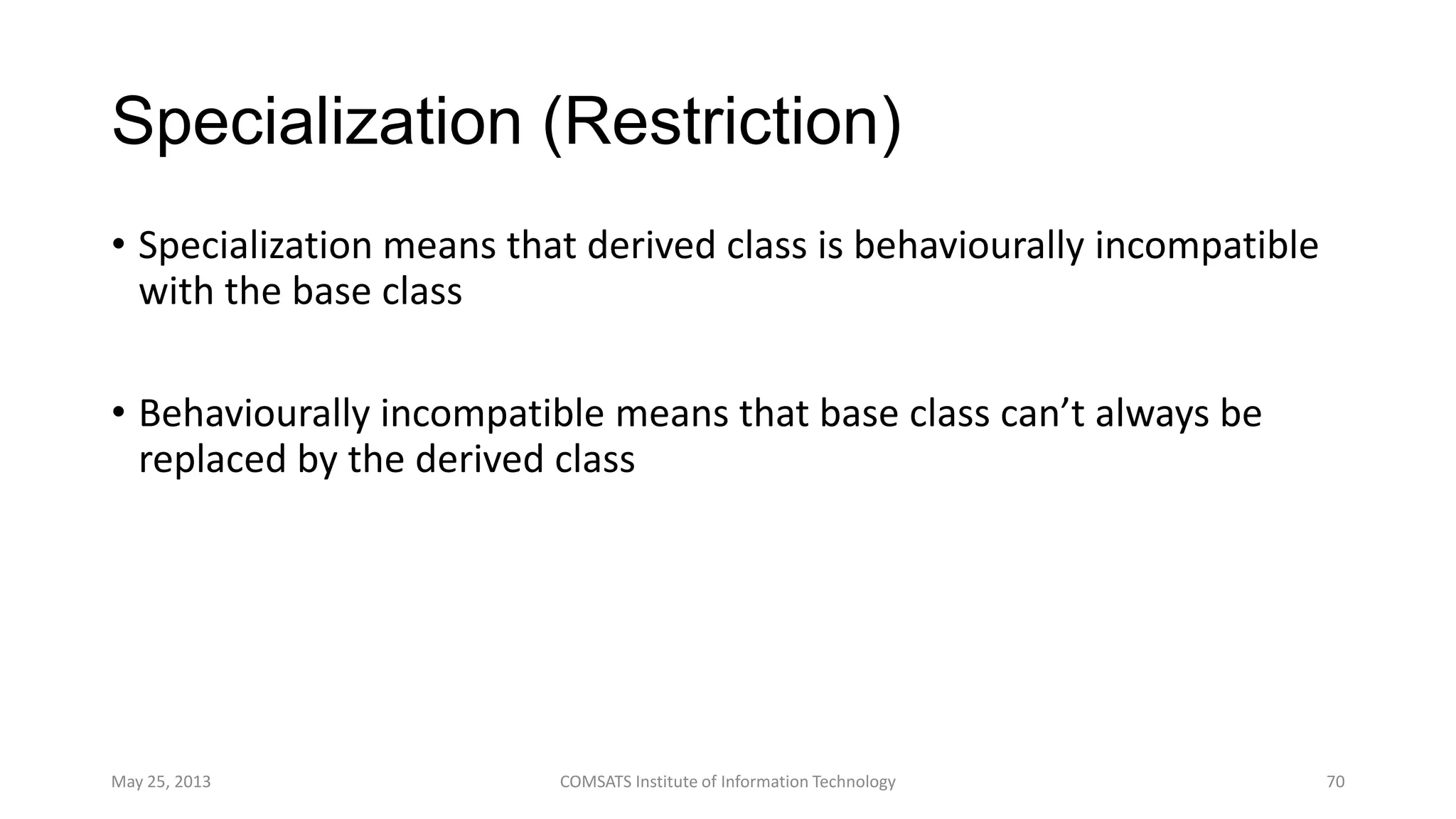 Specialization (Restriction)
• Specialization means that derived class is behaviourally incompatible
with the base class
• Behaviourally incompatible means that base class can’t always be
replaced by the derived class
May 25, 2013 COMSATS Institute of Information Technology 70
 