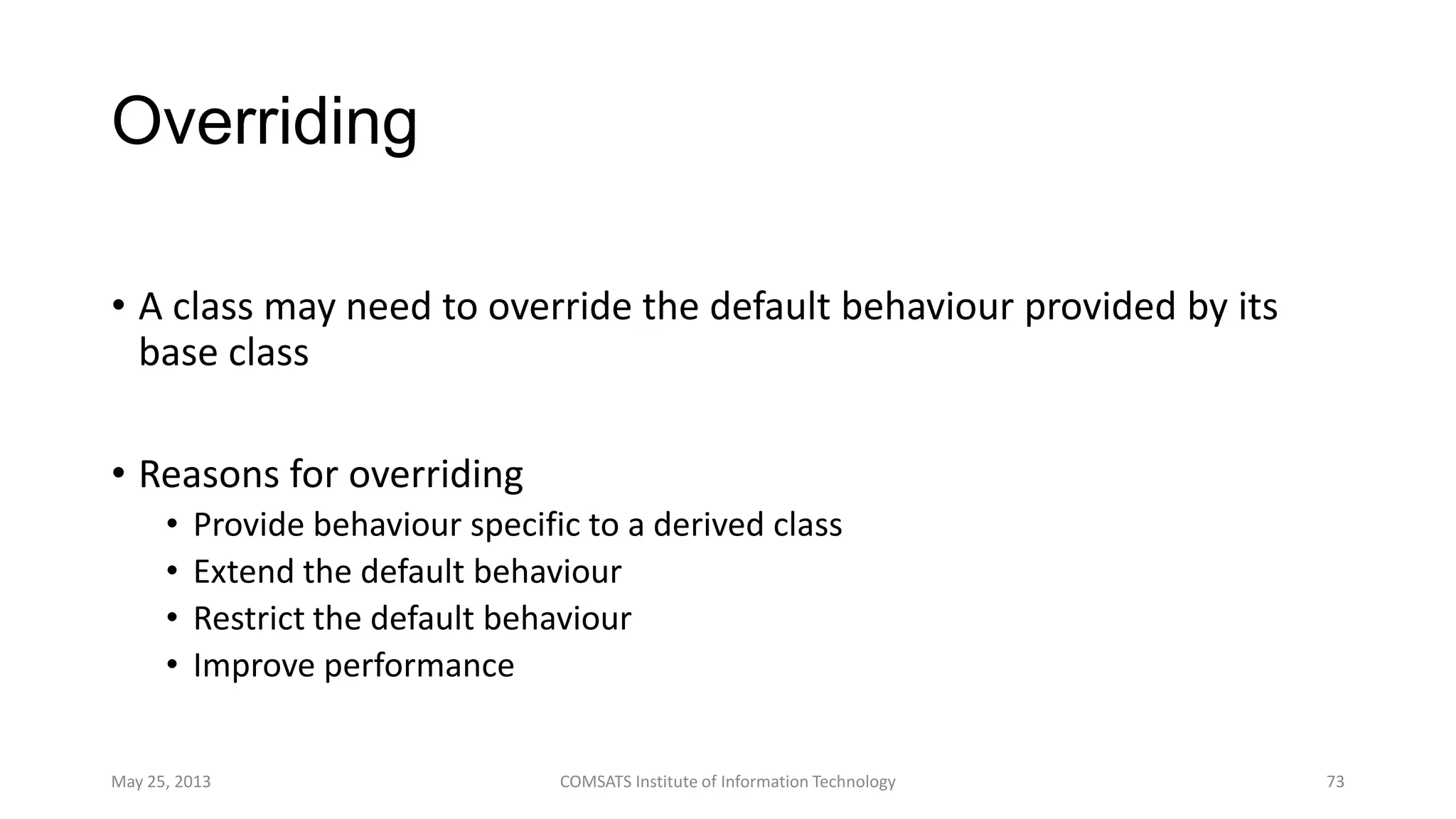 Overriding
• A class may need to override the default behaviour provided by its
base class
• Reasons for overriding
• Provide behaviour specific to a derived class
• Extend the default behaviour
• Restrict the default behaviour
• Improve performance
May 25, 2013 COMSATS Institute of Information Technology 73
 