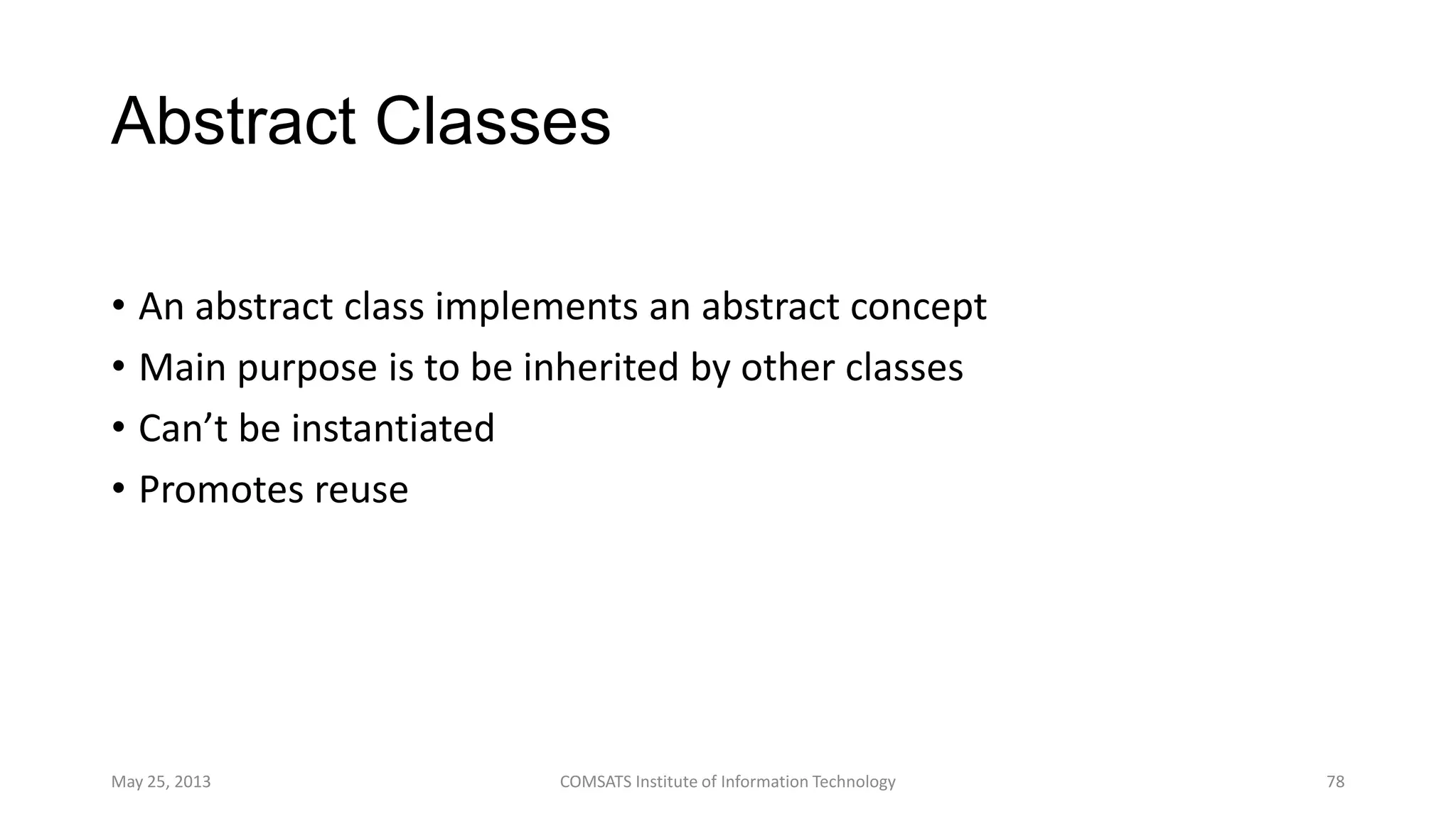 Abstract Classes
• An abstract class implements an abstract concept
• Main purpose is to be inherited by other classes
• Can’t be instantiated
• Promotes reuse
May 25, 2013 COMSATS Institute of Information Technology 78
 
