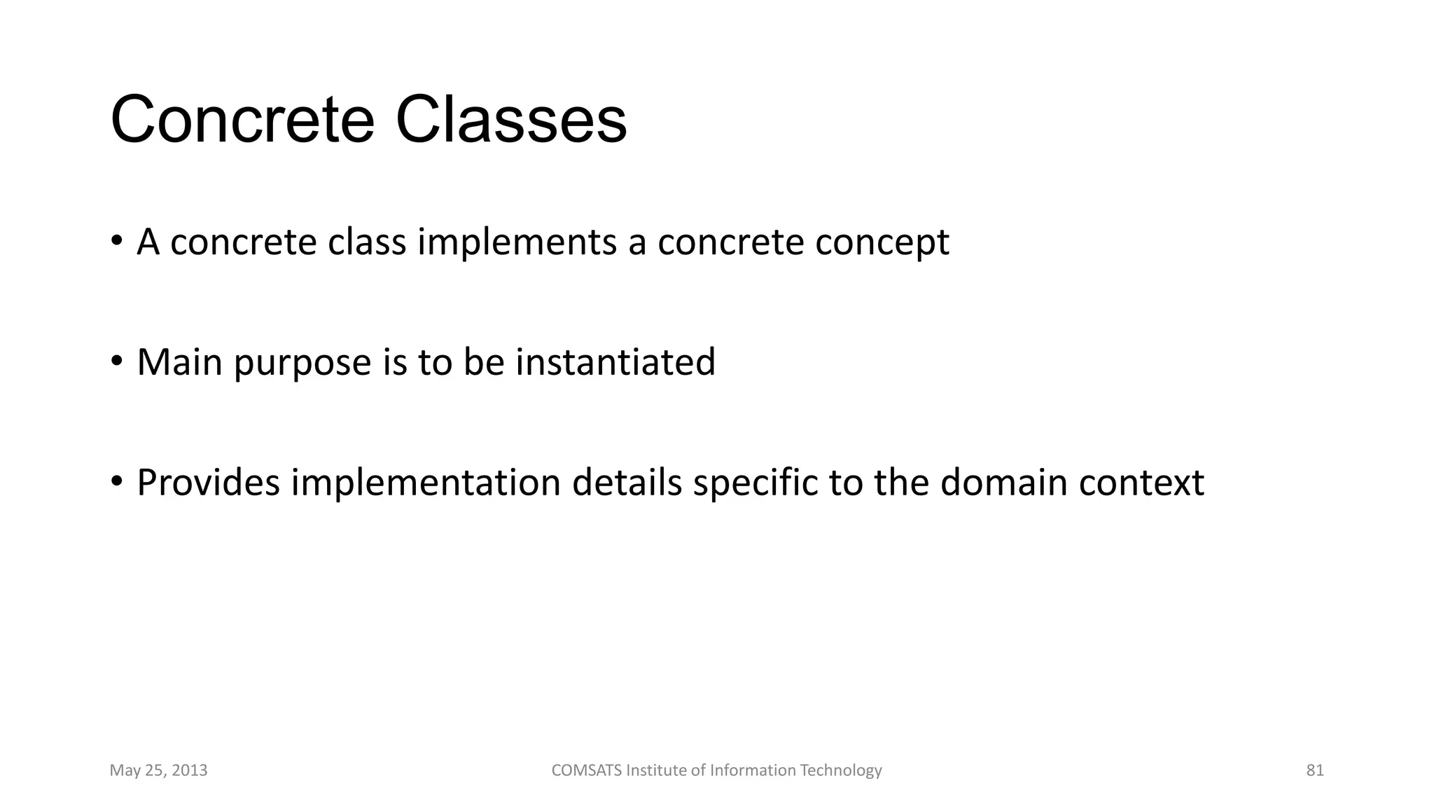 Concrete Classes
• A concrete class implements a concrete concept
• Main purpose is to be instantiated
• Provides implementation details specific to the domain context
May 25, 2013 COMSATS Institute of Information Technology 81
 
