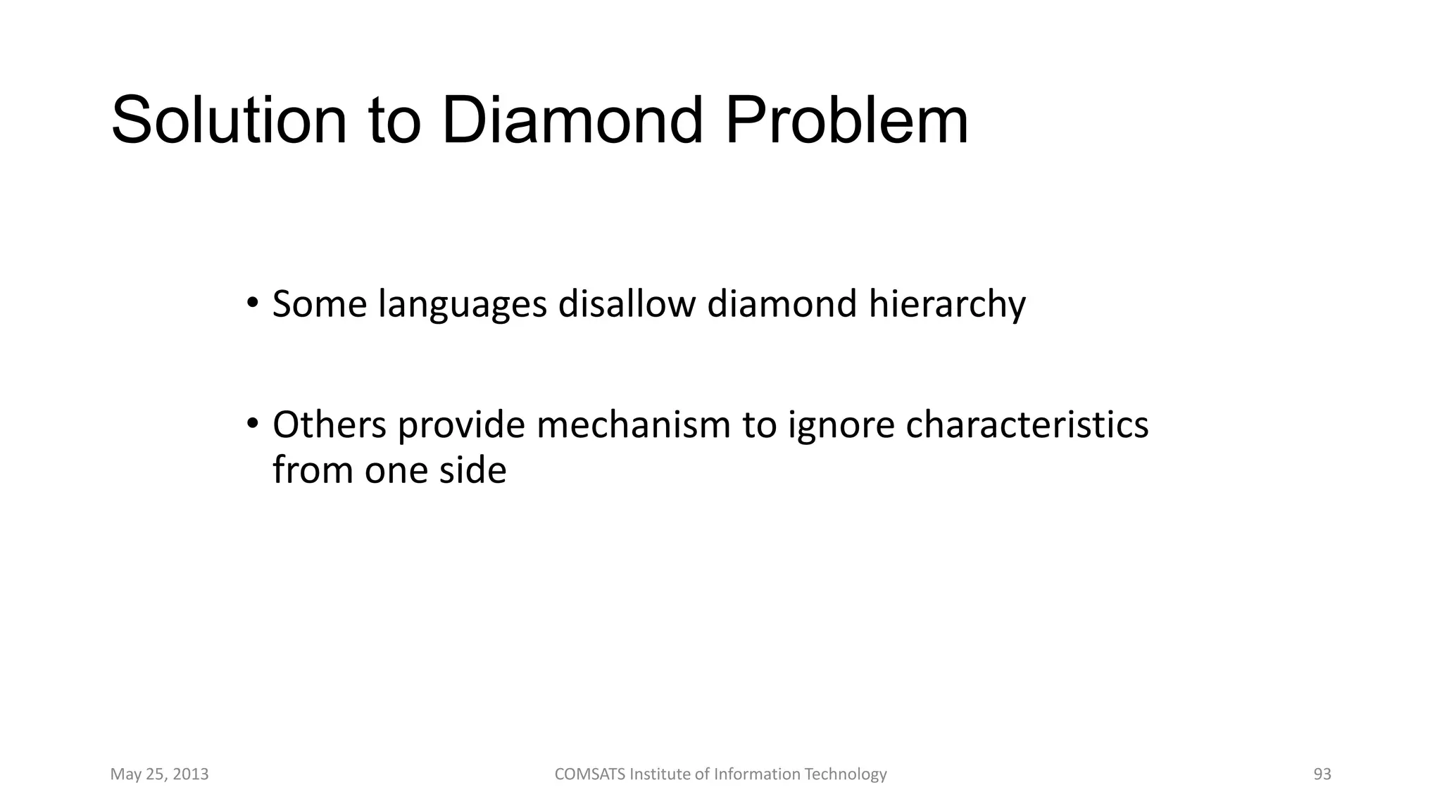 Solution to Diamond Problem
• Some languages disallow diamond hierarchy
• Others provide mechanism to ignore characteristics
from one side
May 25, 2013 COMSATS Institute of Information Technology 93
 