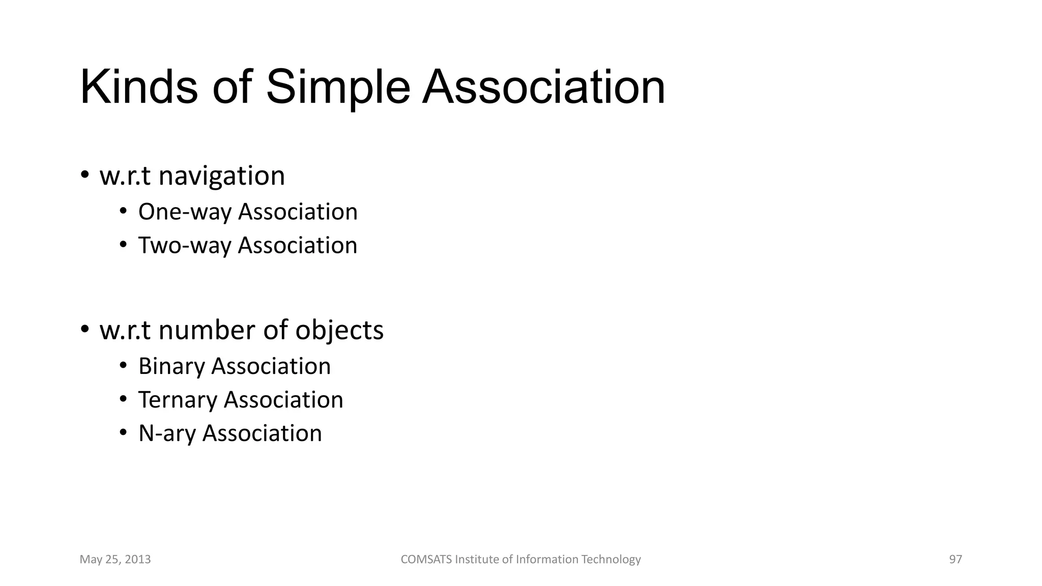 Kinds of Simple Association
• w.r.t navigation
• One-way Association
• Two-way Association
• w.r.t number of objects
• Binary Association
• Ternary Association
• N-ary Association
May 25, 2013 COMSATS Institute of Information Technology 97
 